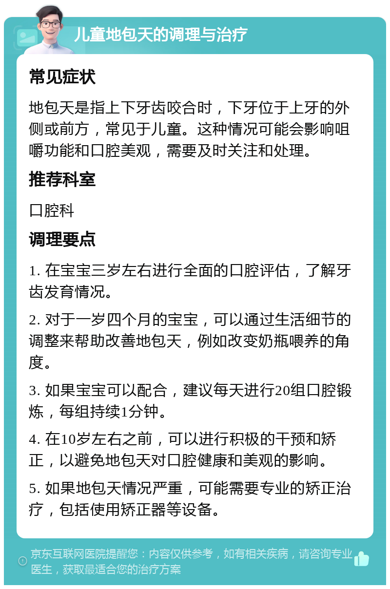 儿童地包天的调理与治疗 常见症状 地包天是指上下牙齿咬合时，下牙位于上牙的外侧或前方，常见于儿童。这种情况可能会影响咀嚼功能和口腔美观，需要及时关注和处理。 推荐科室 口腔科 调理要点 1. 在宝宝三岁左右进行全面的口腔评估，了解牙齿发育情况。 2. 对于一岁四个月的宝宝，可以通过生活细节的调整来帮助改善地包天，例如改变奶瓶喂养的角度。 3. 如果宝宝可以配合，建议每天进行20组口腔锻炼，每组持续1分钟。 4. 在10岁左右之前，可以进行积极的干预和矫正，以避免地包天对口腔健康和美观的影响。 5. 如果地包天情况严重，可能需要专业的矫正治疗，包括使用矫正器等设备。