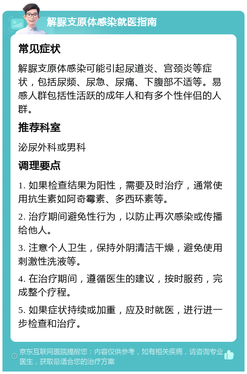 解脲支原体感染就医指南 常见症状 解脲支原体感染可能引起尿道炎、宫颈炎等症状，包括尿频、尿急、尿痛、下腹部不适等。易感人群包括性活跃的成年人和有多个性伴侣的人群。 推荐科室 泌尿外科或男科 调理要点 1. 如果检查结果为阳性，需要及时治疗，通常使用抗生素如阿奇霉素、多西环素等。 2. 治疗期间避免性行为，以防止再次感染或传播给他人。 3. 注意个人卫生，保持外阴清洁干燥，避免使用刺激性洗液等。 4. 在治疗期间，遵循医生的建议，按时服药，完成整个疗程。 5. 如果症状持续或加重，应及时就医，进行进一步检查和治疗。