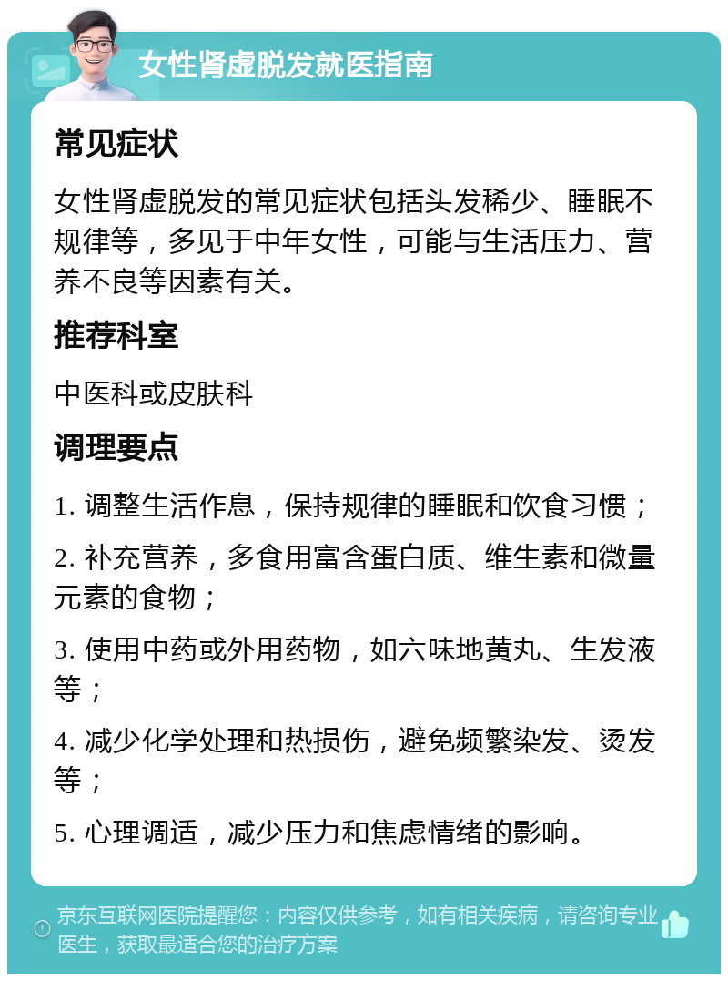 女性肾虚脱发就医指南 常见症状 女性肾虚脱发的常见症状包括头发稀少、睡眠不规律等，多见于中年女性，可能与生活压力、营养不良等因素有关。 推荐科室 中医科或皮肤科 调理要点 1. 调整生活作息，保持规律的睡眠和饮食习惯； 2. 补充营养，多食用富含蛋白质、维生素和微量元素的食物； 3. 使用中药或外用药物，如六味地黄丸、生发液等； 4. 减少化学处理和热损伤，避免频繁染发、烫发等； 5. 心理调适，减少压力和焦虑情绪的影响。