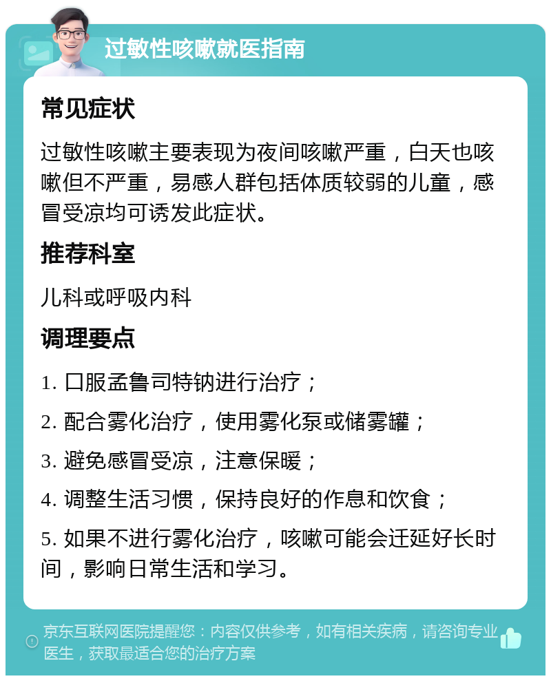 过敏性咳嗽就医指南 常见症状 过敏性咳嗽主要表现为夜间咳嗽严重，白天也咳嗽但不严重，易感人群包括体质较弱的儿童，感冒受凉均可诱发此症状。 推荐科室 儿科或呼吸内科 调理要点 1. 口服孟鲁司特钠进行治疗； 2. 配合雾化治疗，使用雾化泵或储雾罐； 3. 避免感冒受凉，注意保暖； 4. 调整生活习惯，保持良好的作息和饮食； 5. 如果不进行雾化治疗，咳嗽可能会迁延好长时间，影响日常生活和学习。