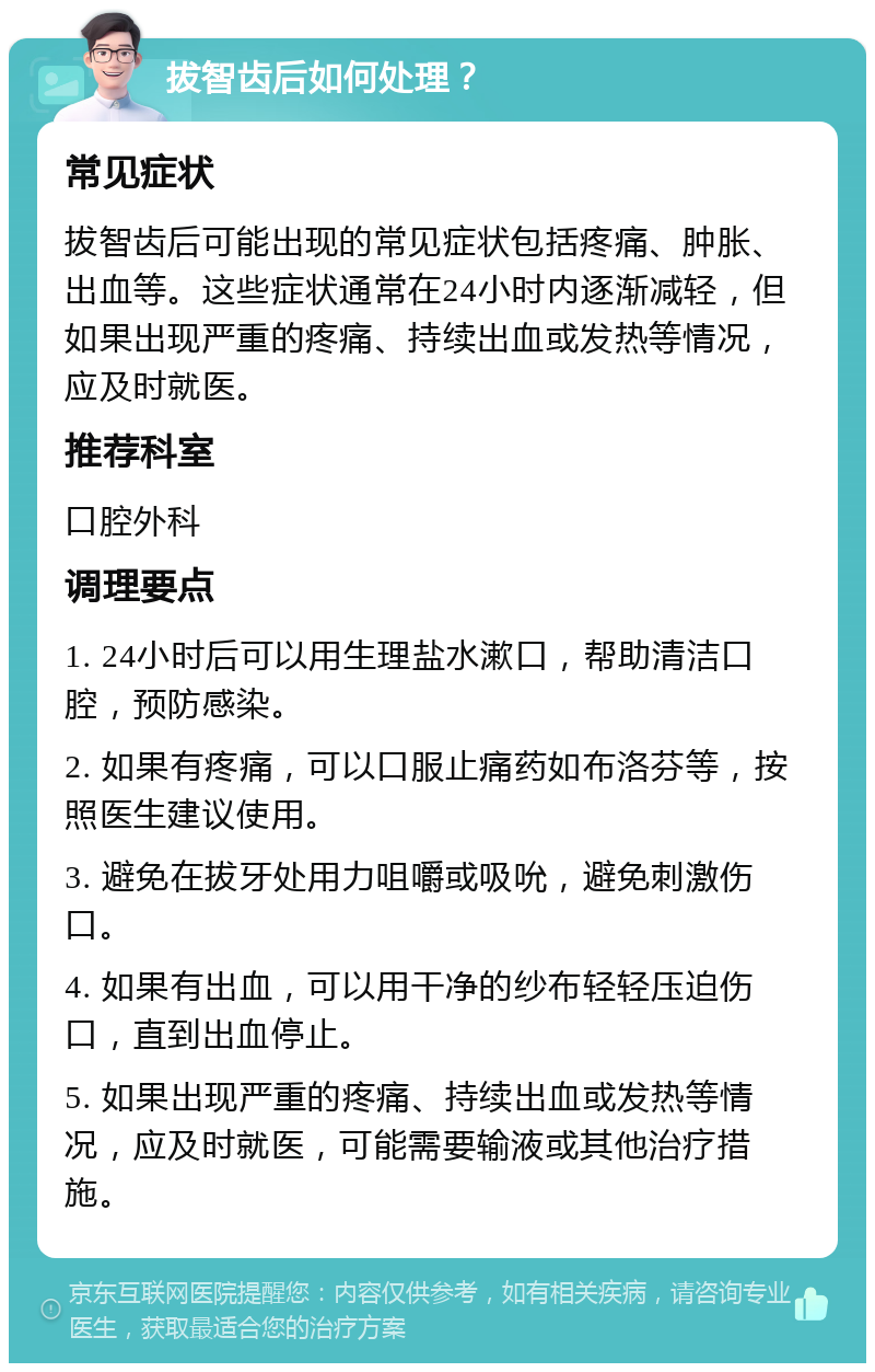 拔智齿后如何处理？ 常见症状 拔智齿后可能出现的常见症状包括疼痛、肿胀、出血等。这些症状通常在24小时内逐渐减轻，但如果出现严重的疼痛、持续出血或发热等情况，应及时就医。 推荐科室 口腔外科 调理要点 1. 24小时后可以用生理盐水漱口，帮助清洁口腔，预防感染。 2. 如果有疼痛，可以口服止痛药如布洛芬等，按照医生建议使用。 3. 避免在拔牙处用力咀嚼或吸吮，避免刺激伤口。 4. 如果有出血，可以用干净的纱布轻轻压迫伤口，直到出血停止。 5. 如果出现严重的疼痛、持续出血或发热等情况，应及时就医，可能需要输液或其他治疗措施。