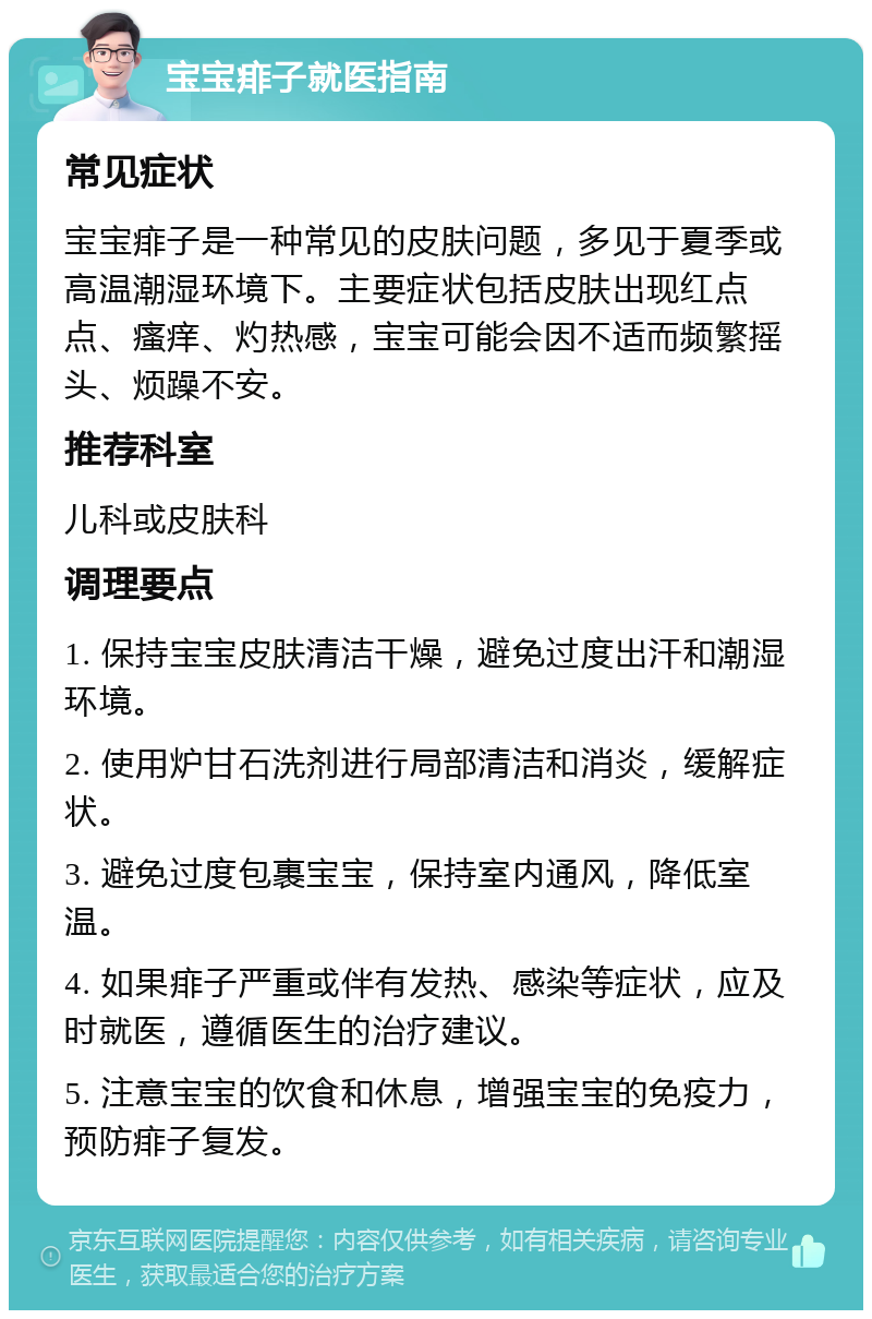 宝宝痱子就医指南 常见症状 宝宝痱子是一种常见的皮肤问题，多见于夏季或高温潮湿环境下。主要症状包括皮肤出现红点点、瘙痒、灼热感，宝宝可能会因不适而频繁摇头、烦躁不安。 推荐科室 儿科或皮肤科 调理要点 1. 保持宝宝皮肤清洁干燥，避免过度出汗和潮湿环境。 2. 使用炉甘石洗剂进行局部清洁和消炎，缓解症状。 3. 避免过度包裹宝宝，保持室内通风，降低室温。 4. 如果痱子严重或伴有发热、感染等症状，应及时就医，遵循医生的治疗建议。 5. 注意宝宝的饮食和休息，增强宝宝的免疫力，预防痱子复发。