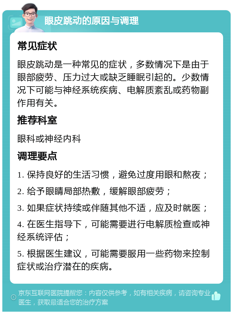 眼皮跳动的原因与调理 常见症状 眼皮跳动是一种常见的症状，多数情况下是由于眼部疲劳、压力过大或缺乏睡眠引起的。少数情况下可能与神经系统疾病、电解质紊乱或药物副作用有关。 推荐科室 眼科或神经内科 调理要点 1. 保持良好的生活习惯，避免过度用眼和熬夜； 2. 给予眼睛局部热敷，缓解眼部疲劳； 3. 如果症状持续或伴随其他不适，应及时就医； 4. 在医生指导下，可能需要进行电解质检查或神经系统评估； 5. 根据医生建议，可能需要服用一些药物来控制症状或治疗潜在的疾病。