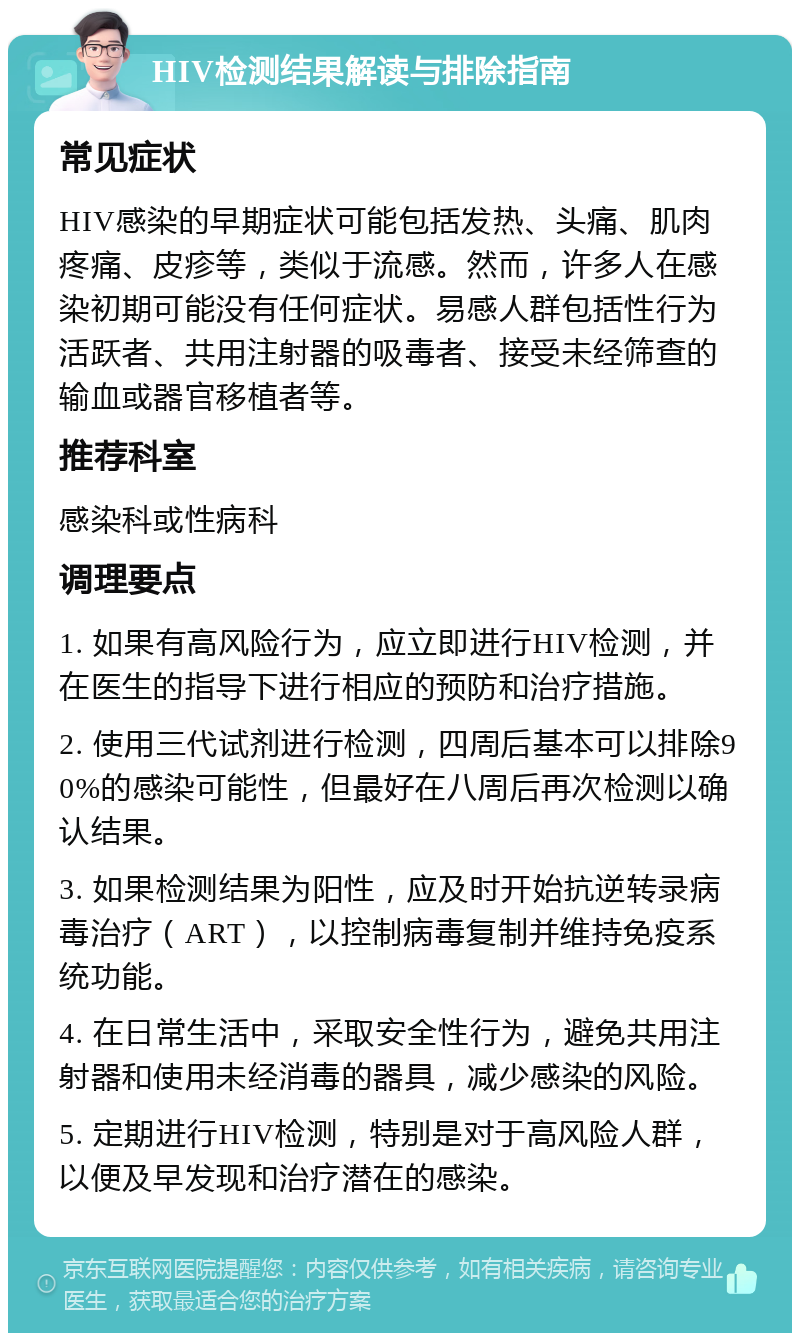 HIV检测结果解读与排除指南 常见症状 HIV感染的早期症状可能包括发热、头痛、肌肉疼痛、皮疹等，类似于流感。然而，许多人在感染初期可能没有任何症状。易感人群包括性行为活跃者、共用注射器的吸毒者、接受未经筛查的输血或器官移植者等。 推荐科室 感染科或性病科 调理要点 1. 如果有高风险行为，应立即进行HIV检测，并在医生的指导下进行相应的预防和治疗措施。 2. 使用三代试剂进行检测，四周后基本可以排除90%的感染可能性，但最好在八周后再次检测以确认结果。 3. 如果检测结果为阳性，应及时开始抗逆转录病毒治疗（ART），以控制病毒复制并维持免疫系统功能。 4. 在日常生活中，采取安全性行为，避免共用注射器和使用未经消毒的器具，减少感染的风险。 5. 定期进行HIV检测，特别是对于高风险人群，以便及早发现和治疗潜在的感染。