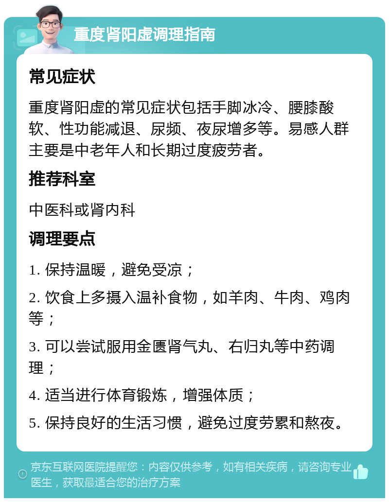 重度肾阳虚调理指南 常见症状 重度肾阳虚的常见症状包括手脚冰冷、腰膝酸软、性功能减退、尿频、夜尿增多等。易感人群主要是中老年人和长期过度疲劳者。 推荐科室 中医科或肾内科 调理要点 1. 保持温暖，避免受凉； 2. 饮食上多摄入温补食物，如羊肉、牛肉、鸡肉等； 3. 可以尝试服用金匮肾气丸、右归丸等中药调理； 4. 适当进行体育锻炼，增强体质； 5. 保持良好的生活习惯，避免过度劳累和熬夜。