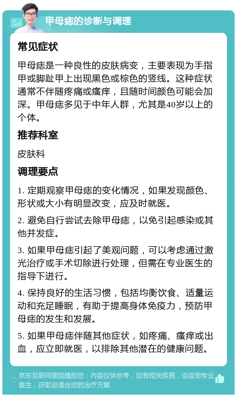 甲母痣的诊断与调理 常见症状 甲母痣是一种良性的皮肤病变，主要表现为手指甲或脚趾甲上出现黑色或棕色的竖线。这种症状通常不伴随疼痛或瘙痒，且随时间颜色可能会加深。甲母痣多见于中年人群，尤其是40岁以上的个体。 推荐科室 皮肤科 调理要点 1. 定期观察甲母痣的变化情况，如果发现颜色、形状或大小有明显改变，应及时就医。 2. 避免自行尝试去除甲母痣，以免引起感染或其他并发症。 3. 如果甲母痣引起了美观问题，可以考虑通过激光治疗或手术切除进行处理，但需在专业医生的指导下进行。 4. 保持良好的生活习惯，包括均衡饮食、适量运动和充足睡眠，有助于提高身体免疫力，预防甲母痣的发生和发展。 5. 如果甲母痣伴随其他症状，如疼痛、瘙痒或出血，应立即就医，以排除其他潜在的健康问题。