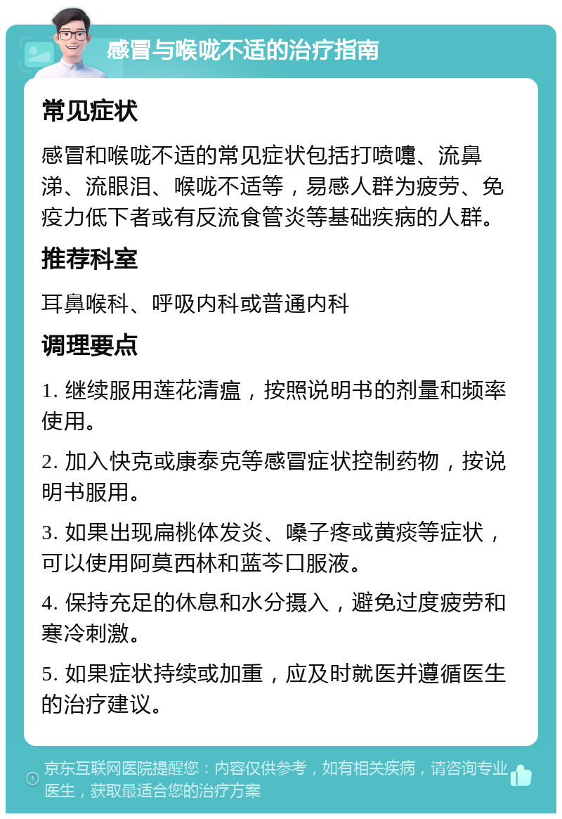 感冒与喉咙不适的治疗指南 常见症状 感冒和喉咙不适的常见症状包括打喷嚏、流鼻涕、流眼泪、喉咙不适等，易感人群为疲劳、免疫力低下者或有反流食管炎等基础疾病的人群。 推荐科室 耳鼻喉科、呼吸内科或普通内科 调理要点 1. 继续服用莲花清瘟，按照说明书的剂量和频率使用。 2. 加入快克或康泰克等感冒症状控制药物，按说明书服用。 3. 如果出现扁桃体发炎、嗓子疼或黄痰等症状，可以使用阿莫西林和蓝芩口服液。 4. 保持充足的休息和水分摄入，避免过度疲劳和寒冷刺激。 5. 如果症状持续或加重，应及时就医并遵循医生的治疗建议。