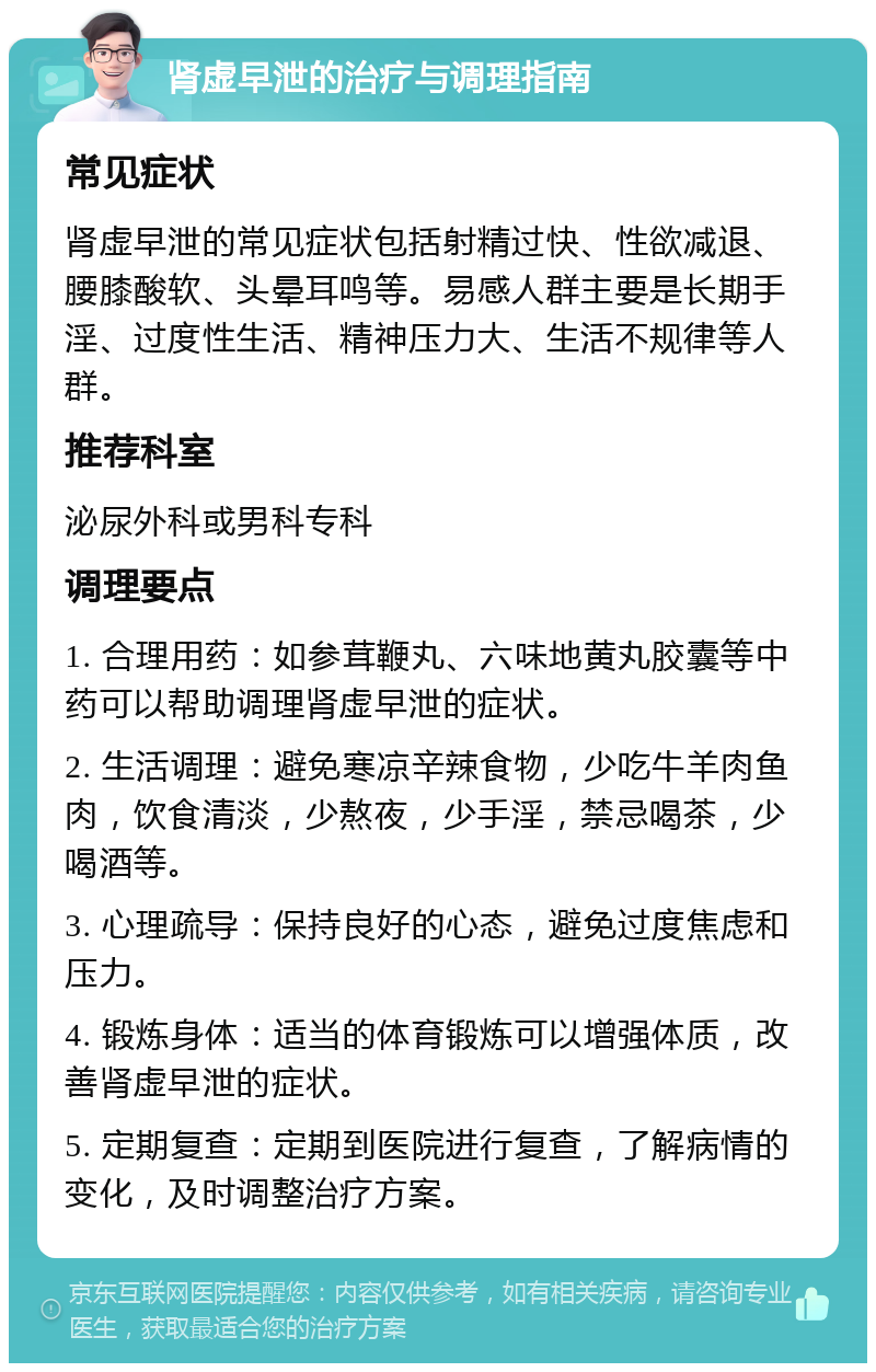 肾虚早泄的治疗与调理指南 常见症状 肾虚早泄的常见症状包括射精过快、性欲减退、腰膝酸软、头晕耳鸣等。易感人群主要是长期手淫、过度性生活、精神压力大、生活不规律等人群。 推荐科室 泌尿外科或男科专科 调理要点 1. 合理用药：如参茸鞭丸、六味地黄丸胶囊等中药可以帮助调理肾虚早泄的症状。 2. 生活调理：避免寒凉辛辣食物，少吃牛羊肉鱼肉，饮食清淡，少熬夜，少手淫，禁忌喝茶，少喝酒等。 3. 心理疏导：保持良好的心态，避免过度焦虑和压力。 4. 锻炼身体：适当的体育锻炼可以增强体质，改善肾虚早泄的症状。 5. 定期复查：定期到医院进行复查，了解病情的变化，及时调整治疗方案。