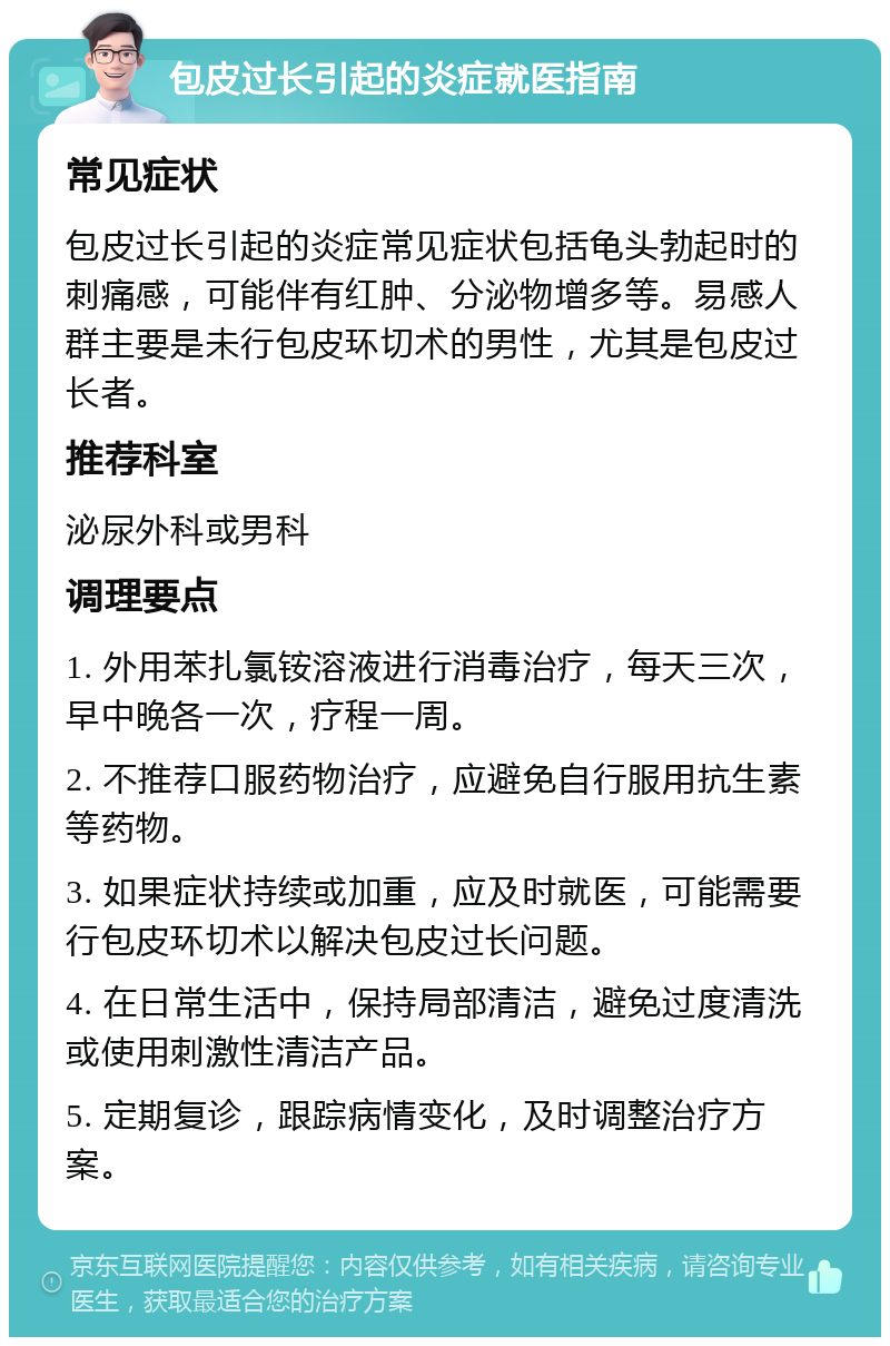 包皮过长引起的炎症就医指南 常见症状 包皮过长引起的炎症常见症状包括龟头勃起时的刺痛感，可能伴有红肿、分泌物增多等。易感人群主要是未行包皮环切术的男性，尤其是包皮过长者。 推荐科室 泌尿外科或男科 调理要点 1. 外用苯扎氯铵溶液进行消毒治疗，每天三次，早中晚各一次，疗程一周。 2. 不推荐口服药物治疗，应避免自行服用抗生素等药物。 3. 如果症状持续或加重，应及时就医，可能需要行包皮环切术以解决包皮过长问题。 4. 在日常生活中，保持局部清洁，避免过度清洗或使用刺激性清洁产品。 5. 定期复诊，跟踪病情变化，及时调整治疗方案。