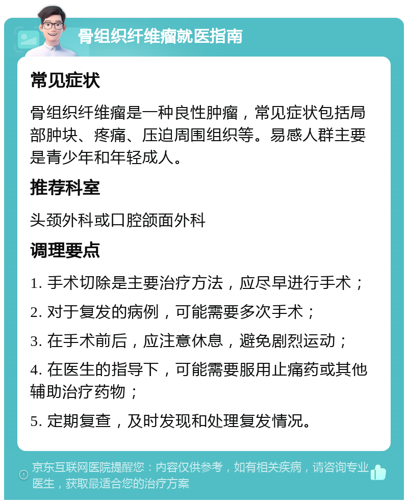 骨组织纤维瘤就医指南 常见症状 骨组织纤维瘤是一种良性肿瘤，常见症状包括局部肿块、疼痛、压迫周围组织等。易感人群主要是青少年和年轻成人。 推荐科室 头颈外科或口腔颌面外科 调理要点 1. 手术切除是主要治疗方法，应尽早进行手术； 2. 对于复发的病例，可能需要多次手术； 3. 在手术前后，应注意休息，避免剧烈运动； 4. 在医生的指导下，可能需要服用止痛药或其他辅助治疗药物； 5. 定期复查，及时发现和处理复发情况。