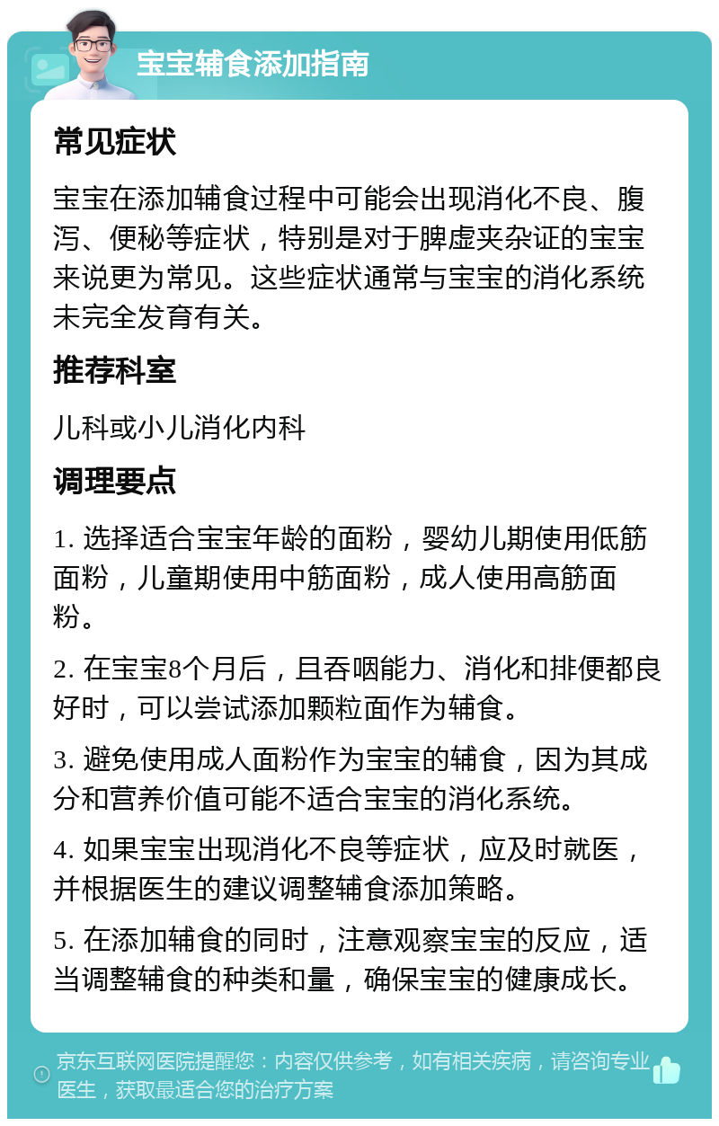 宝宝辅食添加指南 常见症状 宝宝在添加辅食过程中可能会出现消化不良、腹泻、便秘等症状，特别是对于脾虚夹杂证的宝宝来说更为常见。这些症状通常与宝宝的消化系统未完全发育有关。 推荐科室 儿科或小儿消化内科 调理要点 1. 选择适合宝宝年龄的面粉，婴幼儿期使用低筋面粉，儿童期使用中筋面粉，成人使用高筋面粉。 2. 在宝宝8个月后，且吞咽能力、消化和排便都良好时，可以尝试添加颗粒面作为辅食。 3. 避免使用成人面粉作为宝宝的辅食，因为其成分和营养价值可能不适合宝宝的消化系统。 4. 如果宝宝出现消化不良等症状，应及时就医，并根据医生的建议调整辅食添加策略。 5. 在添加辅食的同时，注意观察宝宝的反应，适当调整辅食的种类和量，确保宝宝的健康成长。