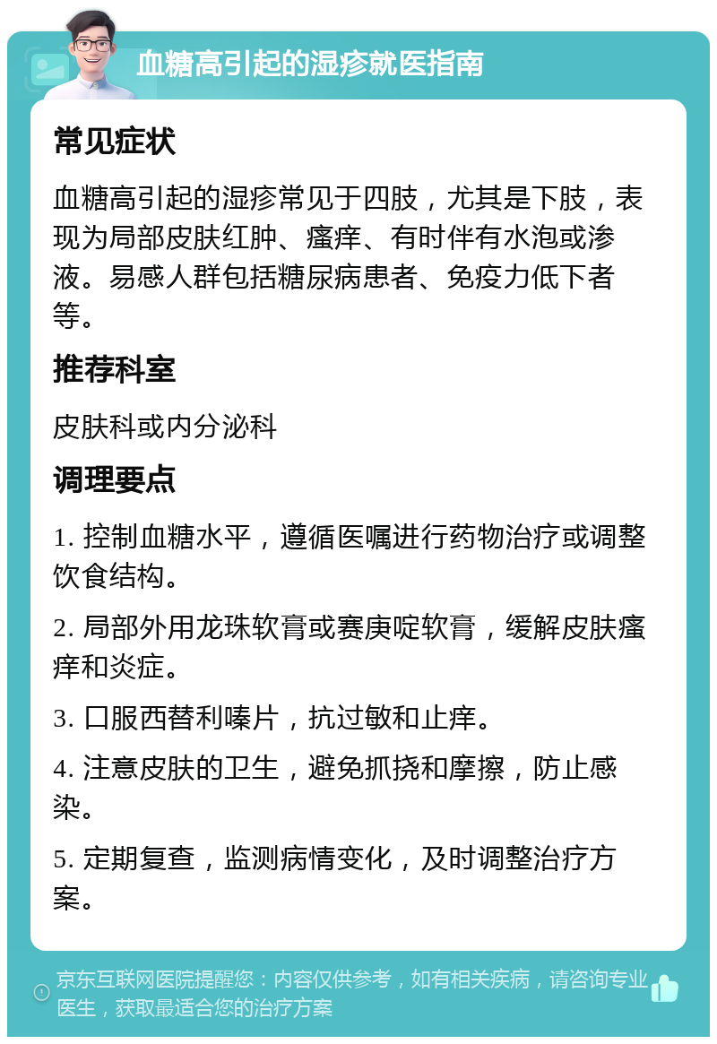 血糖高引起的湿疹就医指南 常见症状 血糖高引起的湿疹常见于四肢，尤其是下肢，表现为局部皮肤红肿、瘙痒、有时伴有水泡或渗液。易感人群包括糖尿病患者、免疫力低下者等。 推荐科室 皮肤科或内分泌科 调理要点 1. 控制血糖水平，遵循医嘱进行药物治疗或调整饮食结构。 2. 局部外用龙珠软膏或赛庚啶软膏，缓解皮肤瘙痒和炎症。 3. 口服西替利嗪片，抗过敏和止痒。 4. 注意皮肤的卫生，避免抓挠和摩擦，防止感染。 5. 定期复查，监测病情变化，及时调整治疗方案。