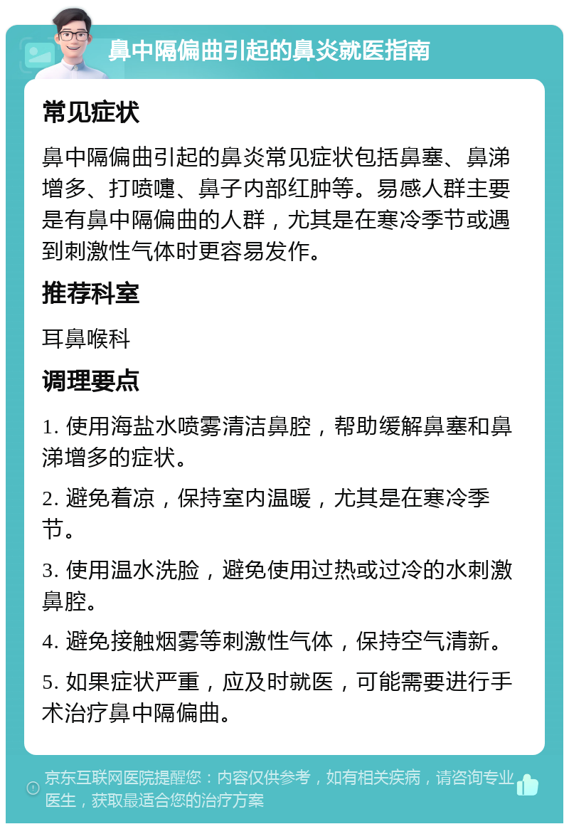 鼻中隔偏曲引起的鼻炎就医指南 常见症状 鼻中隔偏曲引起的鼻炎常见症状包括鼻塞、鼻涕增多、打喷嚏、鼻子内部红肿等。易感人群主要是有鼻中隔偏曲的人群，尤其是在寒冷季节或遇到刺激性气体时更容易发作。 推荐科室 耳鼻喉科 调理要点 1. 使用海盐水喷雾清洁鼻腔，帮助缓解鼻塞和鼻涕增多的症状。 2. 避免着凉，保持室内温暖，尤其是在寒冷季节。 3. 使用温水洗脸，避免使用过热或过冷的水刺激鼻腔。 4. 避免接触烟雾等刺激性气体，保持空气清新。 5. 如果症状严重，应及时就医，可能需要进行手术治疗鼻中隔偏曲。