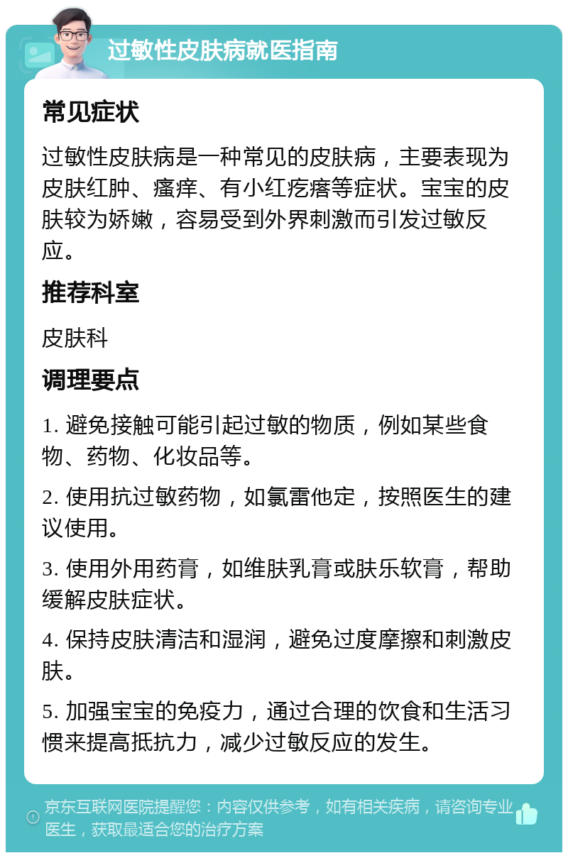 过敏性皮肤病就医指南 常见症状 过敏性皮肤病是一种常见的皮肤病，主要表现为皮肤红肿、瘙痒、有小红疙瘩等症状。宝宝的皮肤较为娇嫩，容易受到外界刺激而引发过敏反应。 推荐科室 皮肤科 调理要点 1. 避免接触可能引起过敏的物质，例如某些食物、药物、化妆品等。 2. 使用抗过敏药物，如氯雷他定，按照医生的建议使用。 3. 使用外用药膏，如维肤乳膏或肤乐软膏，帮助缓解皮肤症状。 4. 保持皮肤清洁和湿润，避免过度摩擦和刺激皮肤。 5. 加强宝宝的免疫力，通过合理的饮食和生活习惯来提高抵抗力，减少过敏反应的发生。