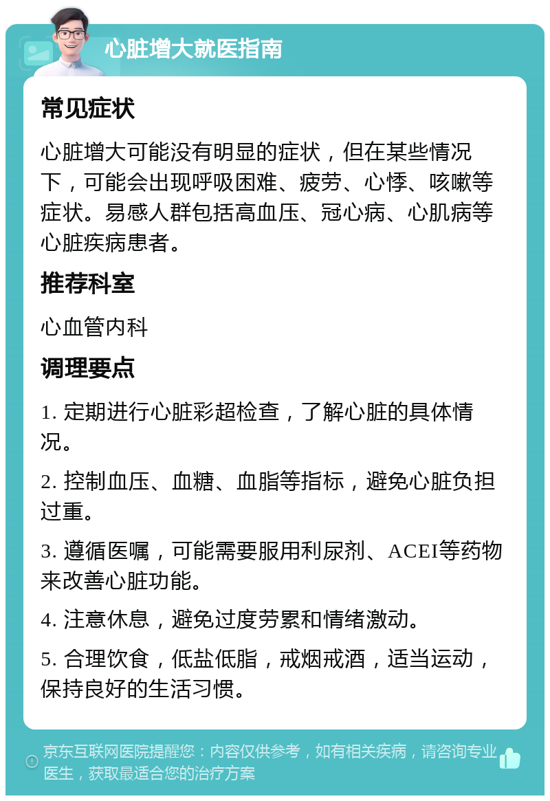 心脏增大就医指南 常见症状 心脏增大可能没有明显的症状，但在某些情况下，可能会出现呼吸困难、疲劳、心悸、咳嗽等症状。易感人群包括高血压、冠心病、心肌病等心脏疾病患者。 推荐科室 心血管内科 调理要点 1. 定期进行心脏彩超检查，了解心脏的具体情况。 2. 控制血压、血糖、血脂等指标，避免心脏负担过重。 3. 遵循医嘱，可能需要服用利尿剂、ACEI等药物来改善心脏功能。 4. 注意休息，避免过度劳累和情绪激动。 5. 合理饮食，低盐低脂，戒烟戒酒，适当运动，保持良好的生活习惯。