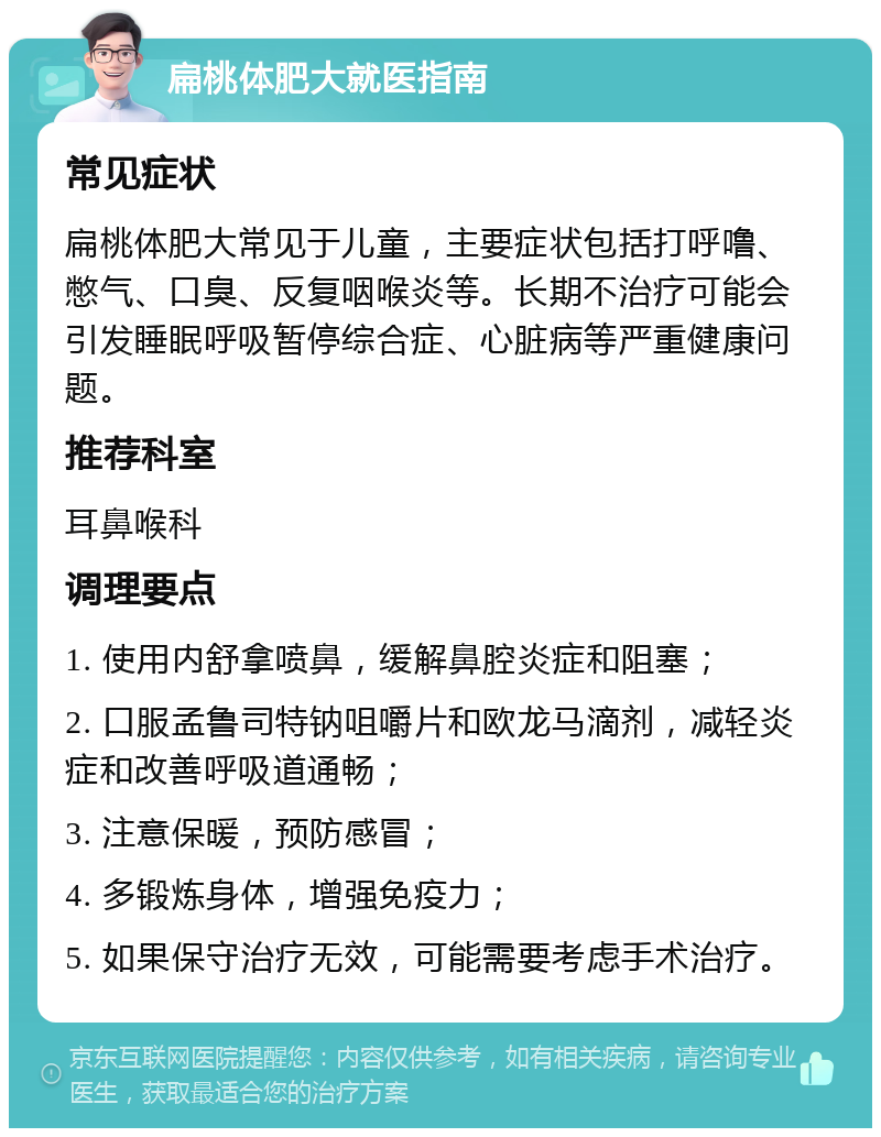 扁桃体肥大就医指南 常见症状 扁桃体肥大常见于儿童，主要症状包括打呼噜、憋气、口臭、反复咽喉炎等。长期不治疗可能会引发睡眠呼吸暂停综合症、心脏病等严重健康问题。 推荐科室 耳鼻喉科 调理要点 1. 使用内舒拿喷鼻，缓解鼻腔炎症和阻塞； 2. 口服孟鲁司特钠咀嚼片和欧龙马滴剂，减轻炎症和改善呼吸道通畅； 3. 注意保暖，预防感冒； 4. 多锻炼身体，增强免疫力； 5. 如果保守治疗无效，可能需要考虑手术治疗。