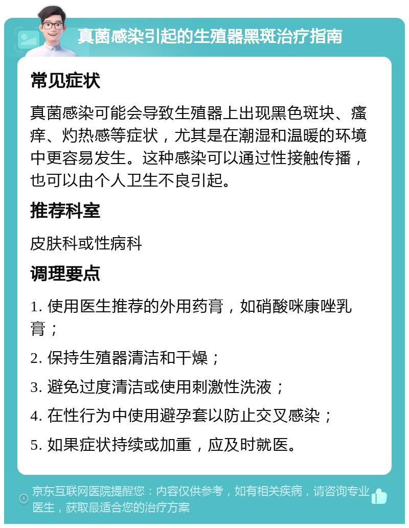 真菌感染引起的生殖器黑斑治疗指南 常见症状 真菌感染可能会导致生殖器上出现黑色斑块、瘙痒、灼热感等症状，尤其是在潮湿和温暖的环境中更容易发生。这种感染可以通过性接触传播，也可以由个人卫生不良引起。 推荐科室 皮肤科或性病科 调理要点 1. 使用医生推荐的外用药膏，如硝酸咪康唑乳膏； 2. 保持生殖器清洁和干燥； 3. 避免过度清洁或使用刺激性洗液； 4. 在性行为中使用避孕套以防止交叉感染； 5. 如果症状持续或加重，应及时就医。