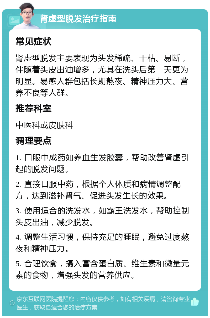 肾虚型脱发治疗指南 常见症状 肾虚型脱发主要表现为头发稀疏、干枯、易断，伴随着头皮出油增多，尤其在洗头后第二天更为明显。易感人群包括长期熬夜、精神压力大、营养不良等人群。 推荐科室 中医科或皮肤科 调理要点 1. 口服中成药如养血生发胶囊，帮助改善肾虚引起的脱发问题。 2. 直接口服中药，根据个人体质和病情调整配方，达到滋补肾气、促进头发生长的效果。 3. 使用适合的洗发水，如霸王洗发水，帮助控制头皮出油，减少脱发。 4. 调整生活习惯，保持充足的睡眠，避免过度熬夜和精神压力。 5. 合理饮食，摄入富含蛋白质、维生素和微量元素的食物，增强头发的营养供应。