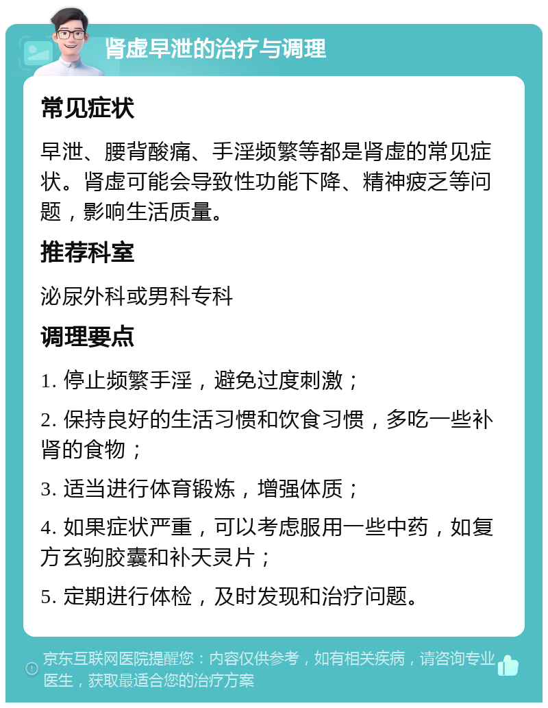 肾虚早泄的治疗与调理 常见症状 早泄、腰背酸痛、手淫频繁等都是肾虚的常见症状。肾虚可能会导致性功能下降、精神疲乏等问题，影响生活质量。 推荐科室 泌尿外科或男科专科 调理要点 1. 停止频繁手淫，避免过度刺激； 2. 保持良好的生活习惯和饮食习惯，多吃一些补肾的食物； 3. 适当进行体育锻炼，增强体质； 4. 如果症状严重，可以考虑服用一些中药，如复方玄驹胶囊和补天灵片； 5. 定期进行体检，及时发现和治疗问题。