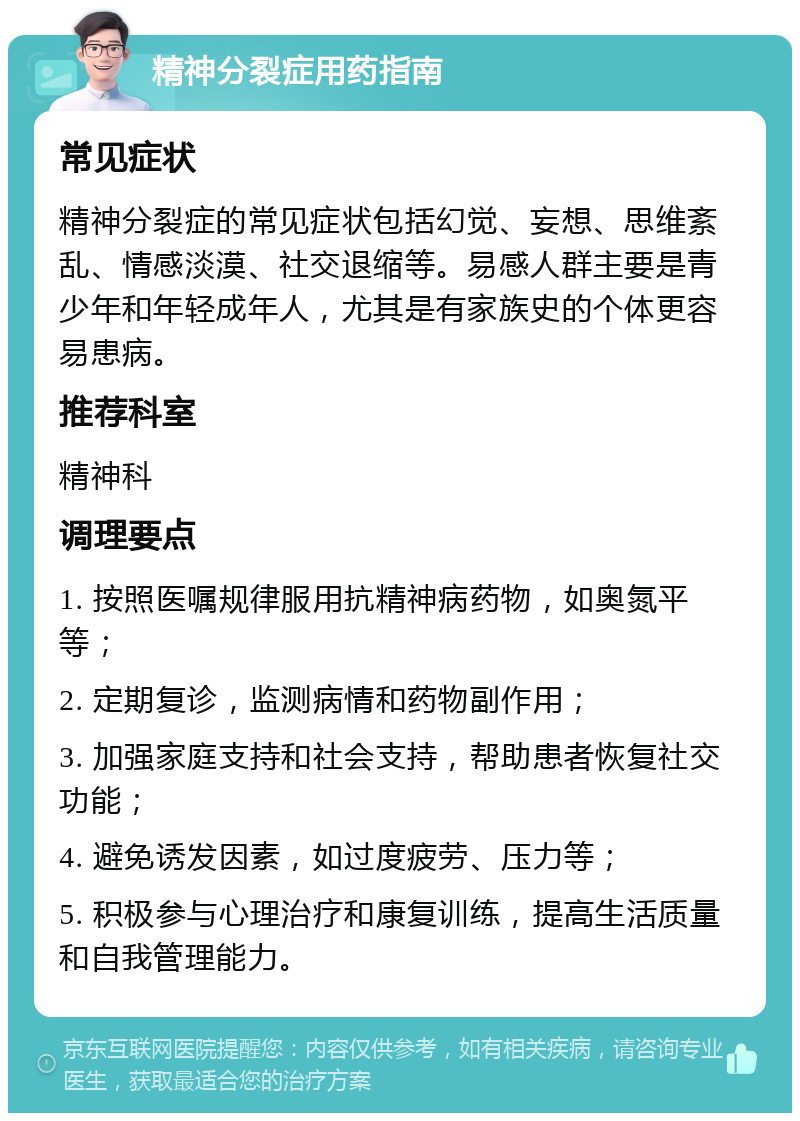 精神分裂症用药指南 常见症状 精神分裂症的常见症状包括幻觉、妄想、思维紊乱、情感淡漠、社交退缩等。易感人群主要是青少年和年轻成年人，尤其是有家族史的个体更容易患病。 推荐科室 精神科 调理要点 1. 按照医嘱规律服用抗精神病药物，如奥氮平等； 2. 定期复诊，监测病情和药物副作用； 3. 加强家庭支持和社会支持，帮助患者恢复社交功能； 4. 避免诱发因素，如过度疲劳、压力等； 5. 积极参与心理治疗和康复训练，提高生活质量和自我管理能力。