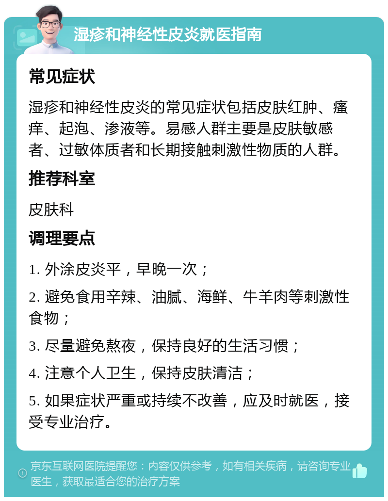 湿疹和神经性皮炎就医指南 常见症状 湿疹和神经性皮炎的常见症状包括皮肤红肿、瘙痒、起泡、渗液等。易感人群主要是皮肤敏感者、过敏体质者和长期接触刺激性物质的人群。 推荐科室 皮肤科 调理要点 1. 外涂皮炎平，早晚一次； 2. 避免食用辛辣、油腻、海鲜、牛羊肉等刺激性食物； 3. 尽量避免熬夜，保持良好的生活习惯； 4. 注意个人卫生，保持皮肤清洁； 5. 如果症状严重或持续不改善，应及时就医，接受专业治疗。