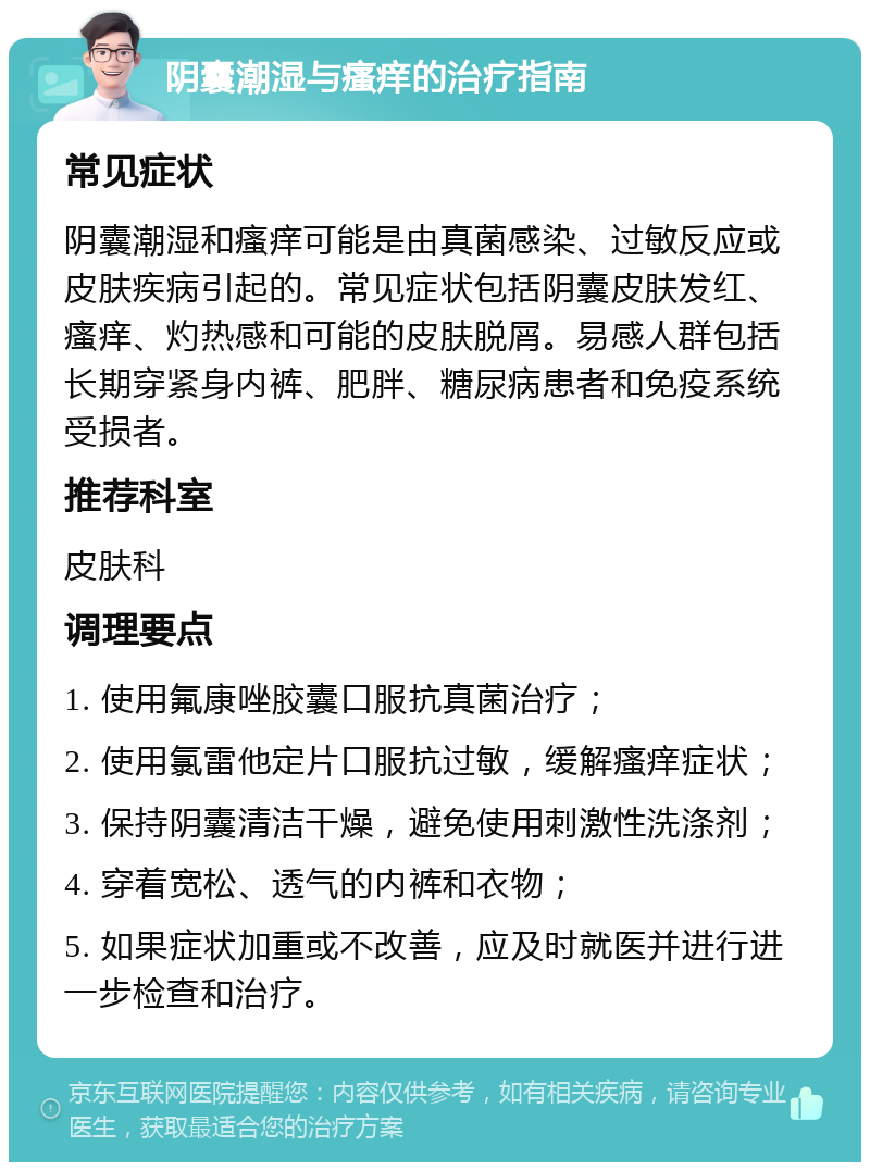 阴囊潮湿与瘙痒的治疗指南 常见症状 阴囊潮湿和瘙痒可能是由真菌感染、过敏反应或皮肤疾病引起的。常见症状包括阴囊皮肤发红、瘙痒、灼热感和可能的皮肤脱屑。易感人群包括长期穿紧身内裤、肥胖、糖尿病患者和免疫系统受损者。 推荐科室 皮肤科 调理要点 1. 使用氟康唑胶囊口服抗真菌治疗； 2. 使用氯雷他定片口服抗过敏，缓解瘙痒症状； 3. 保持阴囊清洁干燥，避免使用刺激性洗涤剂； 4. 穿着宽松、透气的内裤和衣物； 5. 如果症状加重或不改善，应及时就医并进行进一步检查和治疗。