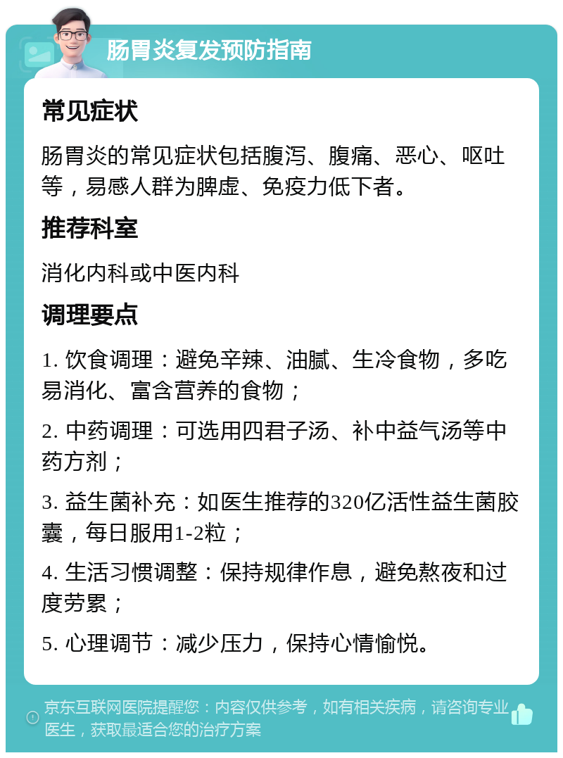 肠胃炎复发预防指南 常见症状 肠胃炎的常见症状包括腹泻、腹痛、恶心、呕吐等，易感人群为脾虚、免疫力低下者。 推荐科室 消化内科或中医内科 调理要点 1. 饮食调理：避免辛辣、油腻、生冷食物，多吃易消化、富含营养的食物； 2. 中药调理：可选用四君子汤、补中益气汤等中药方剂； 3. 益生菌补充：如医生推荐的320亿活性益生菌胶囊，每日服用1-2粒； 4. 生活习惯调整：保持规律作息，避免熬夜和过度劳累； 5. 心理调节：减少压力，保持心情愉悦。