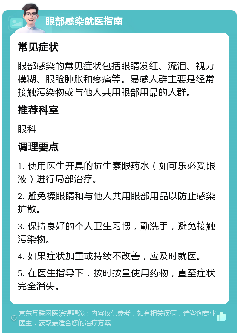 眼部感染就医指南 常见症状 眼部感染的常见症状包括眼睛发红、流泪、视力模糊、眼睑肿胀和疼痛等。易感人群主要是经常接触污染物或与他人共用眼部用品的人群。 推荐科室 眼科 调理要点 1. 使用医生开具的抗生素眼药水（如可乐必妥眼液）进行局部治疗。 2. 避免揉眼睛和与他人共用眼部用品以防止感染扩散。 3. 保持良好的个人卫生习惯，勤洗手，避免接触污染物。 4. 如果症状加重或持续不改善，应及时就医。 5. 在医生指导下，按时按量使用药物，直至症状完全消失。