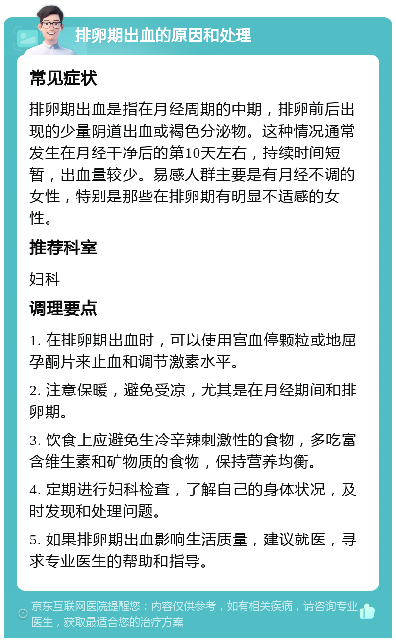 排卵期出血的原因和处理 常见症状 排卵期出血是指在月经周期的中期，排卵前后出现的少量阴道出血或褐色分泌物。这种情况通常发生在月经干净后的第10天左右，持续时间短暂，出血量较少。易感人群主要是有月经不调的女性，特别是那些在排卵期有明显不适感的女性。 推荐科室 妇科 调理要点 1. 在排卵期出血时，可以使用宫血停颗粒或地屈孕酮片来止血和调节激素水平。 2. 注意保暖，避免受凉，尤其是在月经期间和排卵期。 3. 饮食上应避免生冷辛辣刺激性的食物，多吃富含维生素和矿物质的食物，保持营养均衡。 4. 定期进行妇科检查，了解自己的身体状况，及时发现和处理问题。 5. 如果排卵期出血影响生活质量，建议就医，寻求专业医生的帮助和指导。