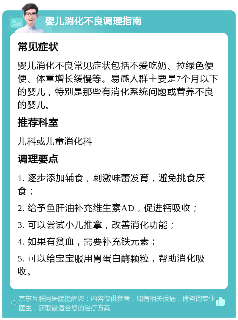 婴儿消化不良调理指南 常见症状 婴儿消化不良常见症状包括不爱吃奶、拉绿色便便、体重增长缓慢等。易感人群主要是7个月以下的婴儿，特别是那些有消化系统问题或营养不良的婴儿。 推荐科室 儿科或儿童消化科 调理要点 1. 逐步添加辅食，刺激味蕾发育，避免挑食厌食； 2. 给予鱼肝油补充维生素AD，促进钙吸收； 3. 可以尝试小儿推拿，改善消化功能； 4. 如果有贫血，需要补充铁元素； 5. 可以给宝宝服用胃蛋白酶颗粒，帮助消化吸收。