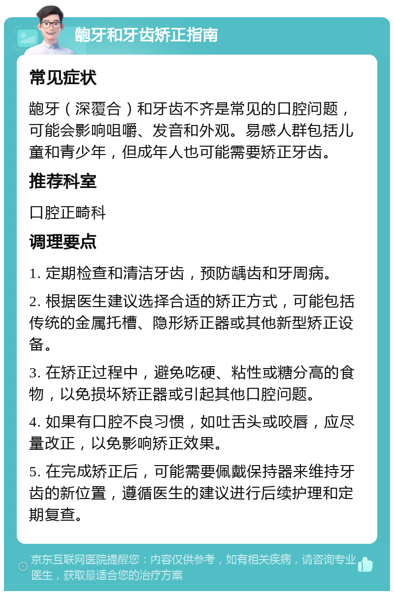 龅牙和牙齿矫正指南 常见症状 龅牙（深覆合）和牙齿不齐是常见的口腔问题，可能会影响咀嚼、发音和外观。易感人群包括儿童和青少年，但成年人也可能需要矫正牙齿。 推荐科室 口腔正畸科 调理要点 1. 定期检查和清洁牙齿，预防龋齿和牙周病。 2. 根据医生建议选择合适的矫正方式，可能包括传统的金属托槽、隐形矫正器或其他新型矫正设备。 3. 在矫正过程中，避免吃硬、粘性或糖分高的食物，以免损坏矫正器或引起其他口腔问题。 4. 如果有口腔不良习惯，如吐舌头或咬唇，应尽量改正，以免影响矫正效果。 5. 在完成矫正后，可能需要佩戴保持器来维持牙齿的新位置，遵循医生的建议进行后续护理和定期复查。