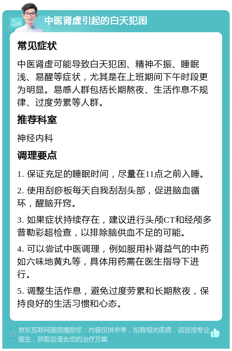 中医肾虚引起的白天犯困 常见症状 中医肾虚可能导致白天犯困、精神不振、睡眠浅、易醒等症状，尤其是在上班期间下午时段更为明显。易感人群包括长期熬夜、生活作息不规律、过度劳累等人群。 推荐科室 神经内科 调理要点 1. 保证充足的睡眠时间，尽量在11点之前入睡。 2. 使用刮痧板每天自我刮刮头部，促进脑血循环，醒脑开窍。 3. 如果症状持续存在，建议进行头颅CT和经颅多普勒彩超检查，以排除脑供血不足的可能。 4. 可以尝试中医调理，例如服用补肾益气的中药如六味地黄丸等，具体用药需在医生指导下进行。 5. 调整生活作息，避免过度劳累和长期熬夜，保持良好的生活习惯和心态。