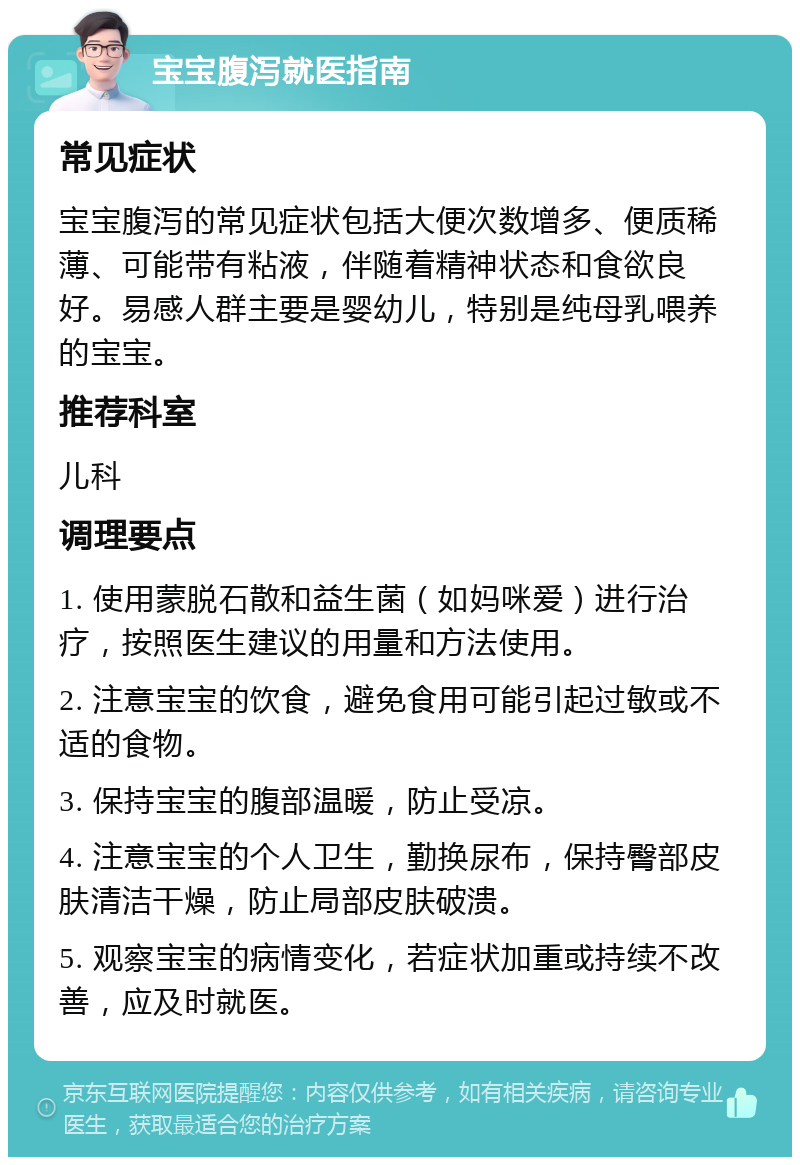 宝宝腹泻就医指南 常见症状 宝宝腹泻的常见症状包括大便次数增多、便质稀薄、可能带有粘液，伴随着精神状态和食欲良好。易感人群主要是婴幼儿，特别是纯母乳喂养的宝宝。 推荐科室 儿科 调理要点 1. 使用蒙脱石散和益生菌（如妈咪爱）进行治疗，按照医生建议的用量和方法使用。 2. 注意宝宝的饮食，避免食用可能引起过敏或不适的食物。 3. 保持宝宝的腹部温暖，防止受凉。 4. 注意宝宝的个人卫生，勤换尿布，保持臀部皮肤清洁干燥，防止局部皮肤破溃。 5. 观察宝宝的病情变化，若症状加重或持续不改善，应及时就医。