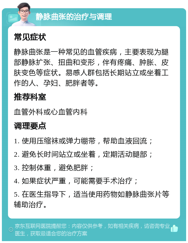 静脉曲张的治疗与调理 常见症状 静脉曲张是一种常见的血管疾病，主要表现为腿部静脉扩张、扭曲和变形，伴有疼痛、肿胀、皮肤变色等症状。易感人群包括长期站立或坐着工作的人、孕妇、肥胖者等。 推荐科室 血管外科或心血管内科 调理要点 1. 使用压缩袜或弹力绷带，帮助血液回流； 2. 避免长时间站立或坐着，定期活动腿部； 3. 控制体重，避免肥胖； 4. 如果症状严重，可能需要手术治疗； 5. 在医生指导下，适当使用药物如静脉曲张片等辅助治疗。