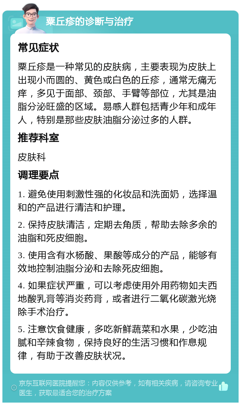 粟丘疹的诊断与治疗 常见症状 粟丘疹是一种常见的皮肤病，主要表现为皮肤上出现小而圆的、黄色或白色的丘疹，通常无痛无痒，多见于面部、颈部、手臂等部位，尤其是油脂分泌旺盛的区域。易感人群包括青少年和成年人，特别是那些皮肤油脂分泌过多的人群。 推荐科室 皮肤科 调理要点 1. 避免使用刺激性强的化妆品和洗面奶，选择温和的产品进行清洁和护理。 2. 保持皮肤清洁，定期去角质，帮助去除多余的油脂和死皮细胞。 3. 使用含有水杨酸、果酸等成分的产品，能够有效地控制油脂分泌和去除死皮细胞。 4. 如果症状严重，可以考虑使用外用药物如夫西地酸乳膏等消炎药膏，或者进行二氧化碳激光烧除手术治疗。 5. 注意饮食健康，多吃新鲜蔬菜和水果，少吃油腻和辛辣食物，保持良好的生活习惯和作息规律，有助于改善皮肤状况。