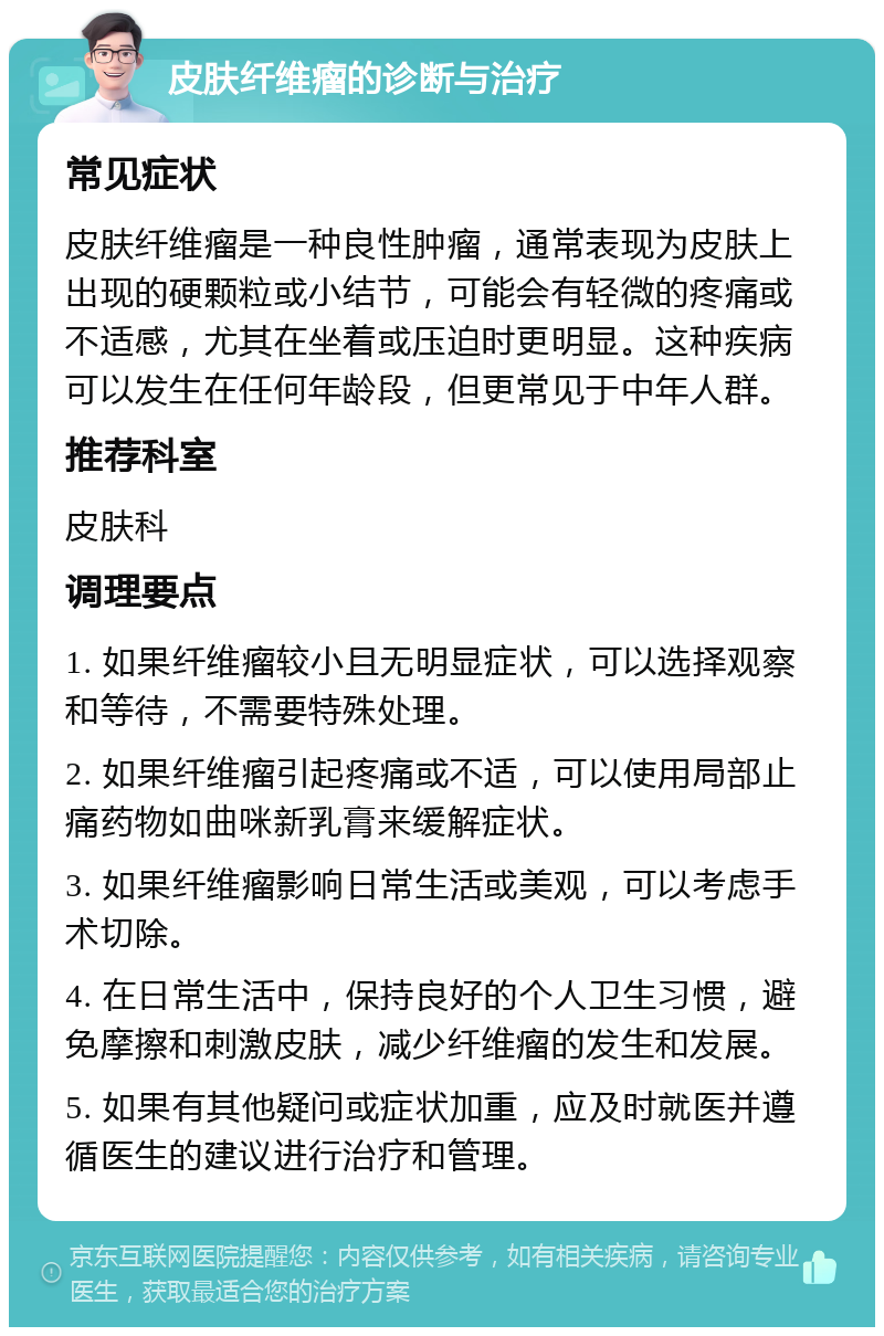 皮肤纤维瘤的诊断与治疗 常见症状 皮肤纤维瘤是一种良性肿瘤，通常表现为皮肤上出现的硬颗粒或小结节，可能会有轻微的疼痛或不适感，尤其在坐着或压迫时更明显。这种疾病可以发生在任何年龄段，但更常见于中年人群。 推荐科室 皮肤科 调理要点 1. 如果纤维瘤较小且无明显症状，可以选择观察和等待，不需要特殊处理。 2. 如果纤维瘤引起疼痛或不适，可以使用局部止痛药物如曲咪新乳膏来缓解症状。 3. 如果纤维瘤影响日常生活或美观，可以考虑手术切除。 4. 在日常生活中，保持良好的个人卫生习惯，避免摩擦和刺激皮肤，减少纤维瘤的发生和发展。 5. 如果有其他疑问或症状加重，应及时就医并遵循医生的建议进行治疗和管理。