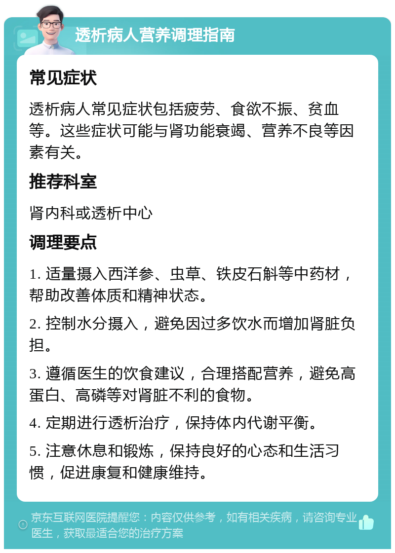 透析病人营养调理指南 常见症状 透析病人常见症状包括疲劳、食欲不振、贫血等。这些症状可能与肾功能衰竭、营养不良等因素有关。 推荐科室 肾内科或透析中心 调理要点 1. 适量摄入西洋参、虫草、铁皮石斛等中药材，帮助改善体质和精神状态。 2. 控制水分摄入，避免因过多饮水而增加肾脏负担。 3. 遵循医生的饮食建议，合理搭配营养，避免高蛋白、高磷等对肾脏不利的食物。 4. 定期进行透析治疗，保持体内代谢平衡。 5. 注意休息和锻炼，保持良好的心态和生活习惯，促进康复和健康维持。