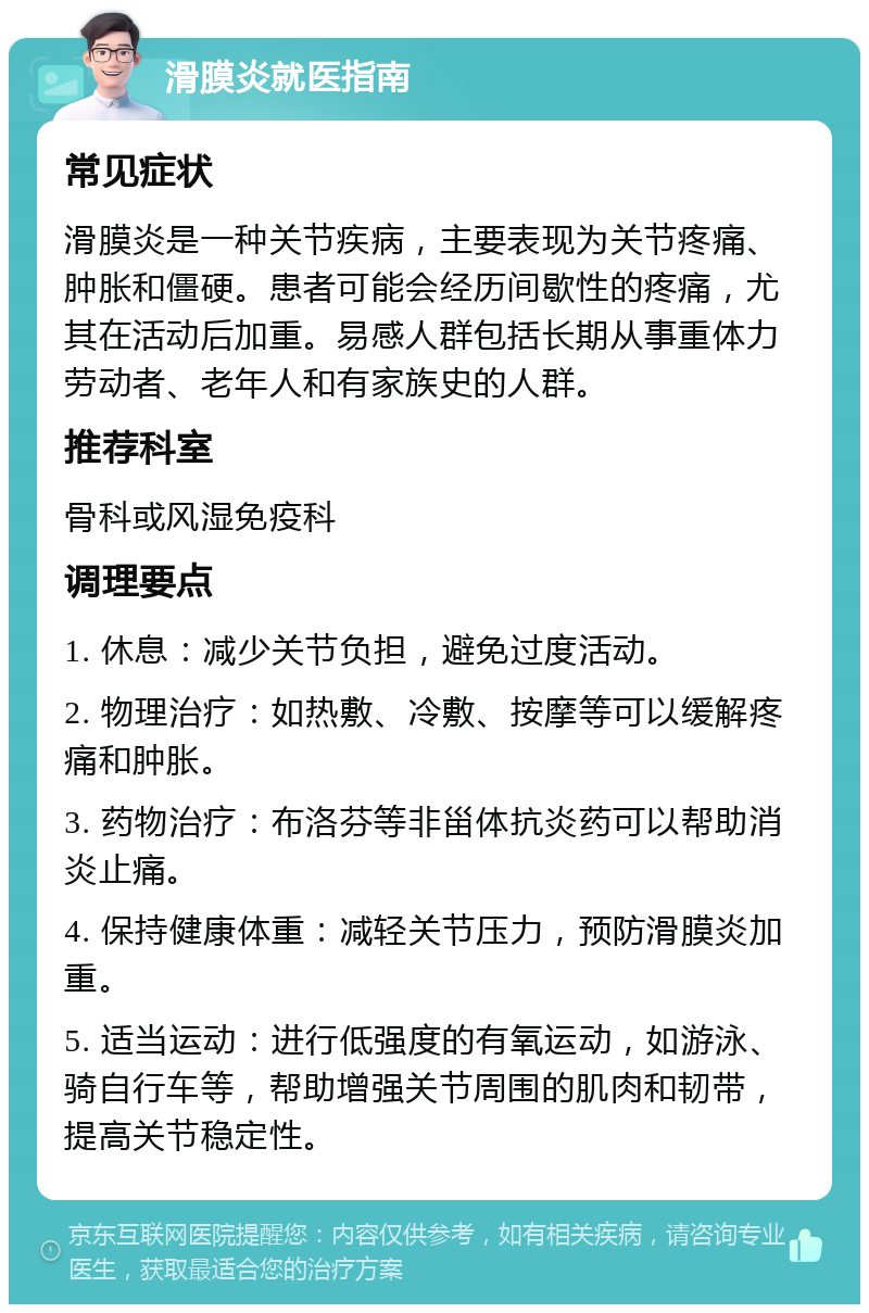 滑膜炎就医指南 常见症状 滑膜炎是一种关节疾病，主要表现为关节疼痛、肿胀和僵硬。患者可能会经历间歇性的疼痛，尤其在活动后加重。易感人群包括长期从事重体力劳动者、老年人和有家族史的人群。 推荐科室 骨科或风湿免疫科 调理要点 1. 休息：减少关节负担，避免过度活动。 2. 物理治疗：如热敷、冷敷、按摩等可以缓解疼痛和肿胀。 3. 药物治疗：布洛芬等非甾体抗炎药可以帮助消炎止痛。 4. 保持健康体重：减轻关节压力，预防滑膜炎加重。 5. 适当运动：进行低强度的有氧运动，如游泳、骑自行车等，帮助增强关节周围的肌肉和韧带，提高关节稳定性。