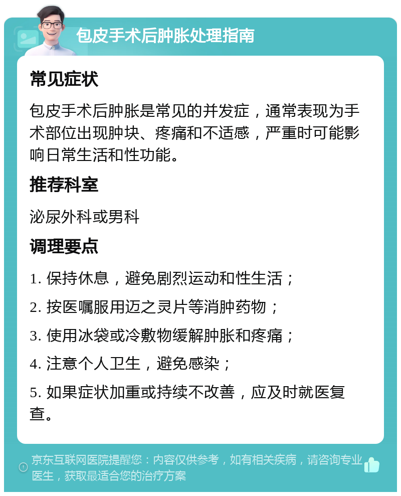 包皮手术后肿胀处理指南 常见症状 包皮手术后肿胀是常见的并发症，通常表现为手术部位出现肿块、疼痛和不适感，严重时可能影响日常生活和性功能。 推荐科室 泌尿外科或男科 调理要点 1. 保持休息，避免剧烈运动和性生活； 2. 按医嘱服用迈之灵片等消肿药物； 3. 使用冰袋或冷敷物缓解肿胀和疼痛； 4. 注意个人卫生，避免感染； 5. 如果症状加重或持续不改善，应及时就医复查。