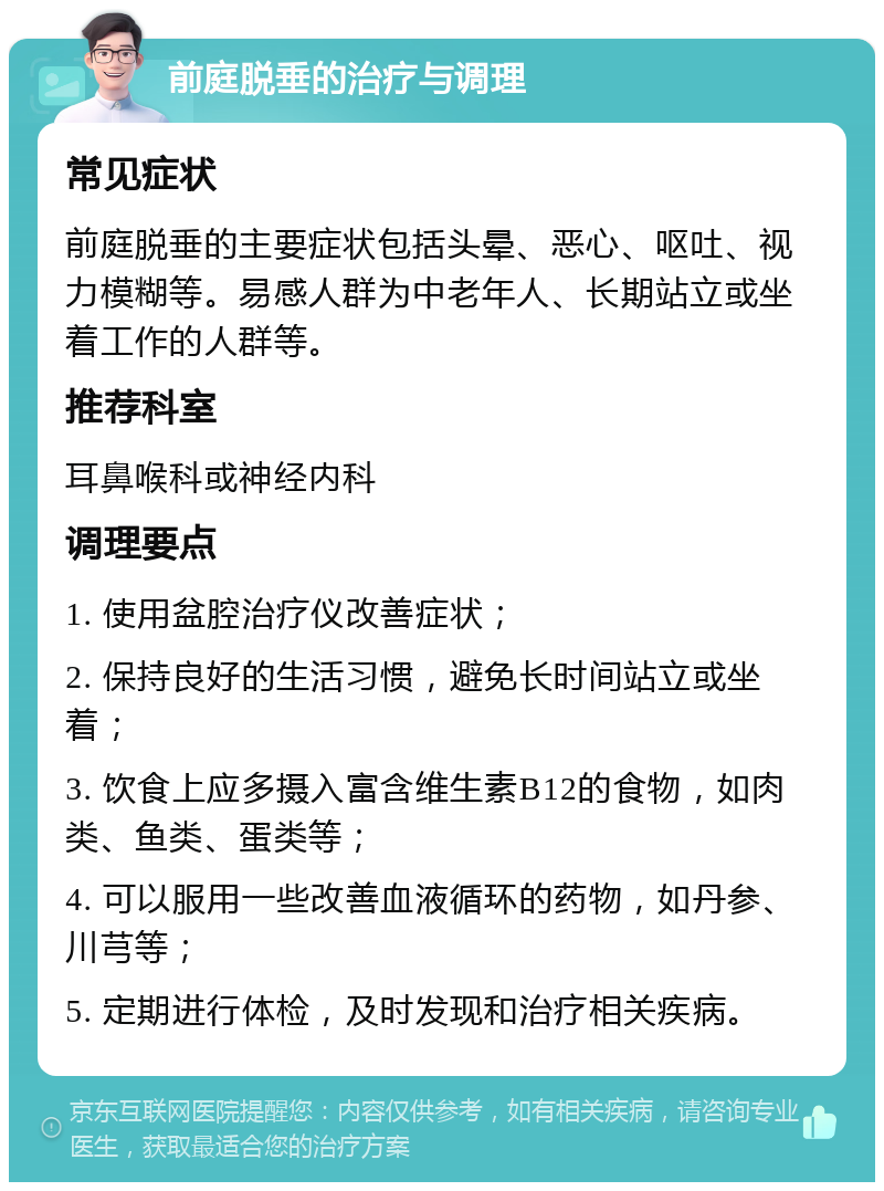 前庭脱垂的治疗与调理 常见症状 前庭脱垂的主要症状包括头晕、恶心、呕吐、视力模糊等。易感人群为中老年人、长期站立或坐着工作的人群等。 推荐科室 耳鼻喉科或神经内科 调理要点 1. 使用盆腔治疗仪改善症状； 2. 保持良好的生活习惯，避免长时间站立或坐着； 3. 饮食上应多摄入富含维生素B12的食物，如肉类、鱼类、蛋类等； 4. 可以服用一些改善血液循环的药物，如丹参、川芎等； 5. 定期进行体检，及时发现和治疗相关疾病。