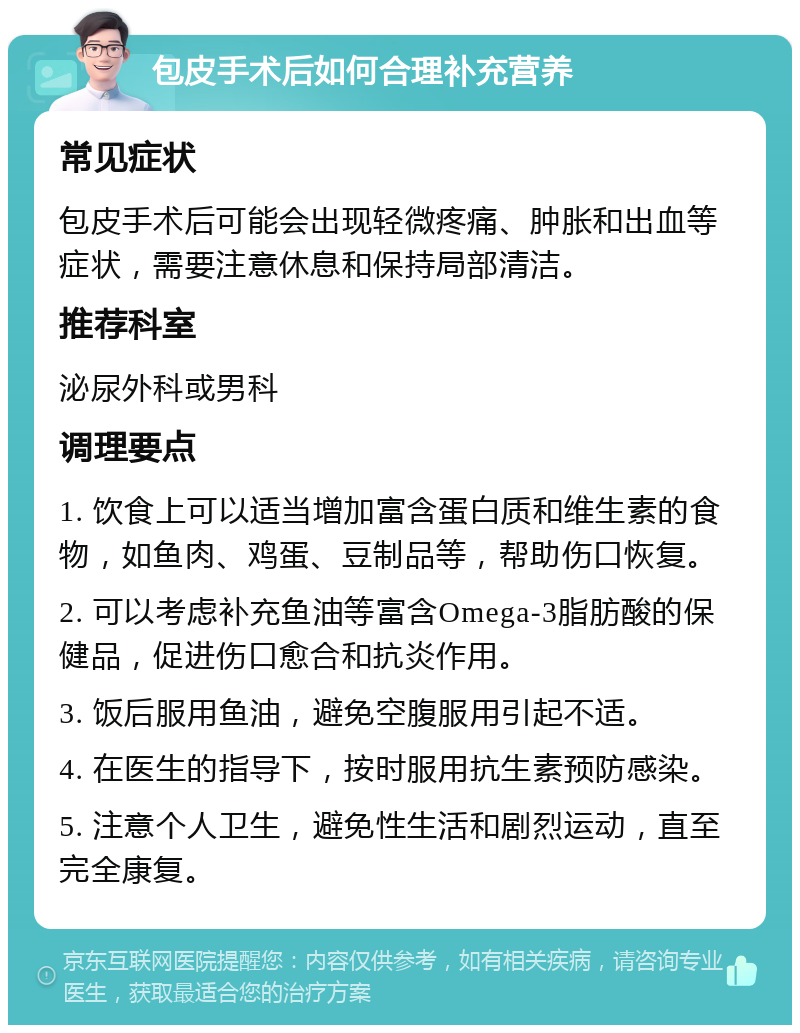 包皮手术后如何合理补充营养 常见症状 包皮手术后可能会出现轻微疼痛、肿胀和出血等症状，需要注意休息和保持局部清洁。 推荐科室 泌尿外科或男科 调理要点 1. 饮食上可以适当增加富含蛋白质和维生素的食物，如鱼肉、鸡蛋、豆制品等，帮助伤口恢复。 2. 可以考虑补充鱼油等富含Omega-3脂肪酸的保健品，促进伤口愈合和抗炎作用。 3. 饭后服用鱼油，避免空腹服用引起不适。 4. 在医生的指导下，按时服用抗生素预防感染。 5. 注意个人卫生，避免性生活和剧烈运动，直至完全康复。