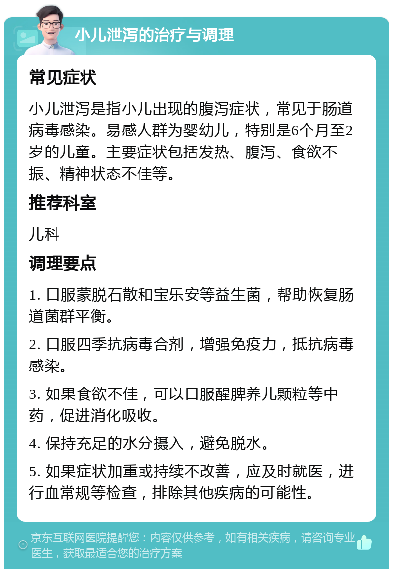 小儿泄泻的治疗与调理 常见症状 小儿泄泻是指小儿出现的腹泻症状，常见于肠道病毒感染。易感人群为婴幼儿，特别是6个月至2岁的儿童。主要症状包括发热、腹泻、食欲不振、精神状态不佳等。 推荐科室 儿科 调理要点 1. 口服蒙脱石散和宝乐安等益生菌，帮助恢复肠道菌群平衡。 2. 口服四季抗病毒合剂，增强免疫力，抵抗病毒感染。 3. 如果食欲不佳，可以口服醒脾养儿颗粒等中药，促进消化吸收。 4. 保持充足的水分摄入，避免脱水。 5. 如果症状加重或持续不改善，应及时就医，进行血常规等检查，排除其他疾病的可能性。