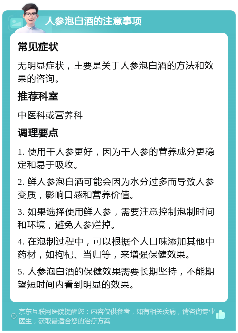 人参泡白酒的注意事项 常见症状 无明显症状，主要是关于人参泡白酒的方法和效果的咨询。 推荐科室 中医科或营养科 调理要点 1. 使用干人参更好，因为干人参的营养成分更稳定和易于吸收。 2. 鲜人参泡白酒可能会因为水分过多而导致人参变质，影响口感和营养价值。 3. 如果选择使用鲜人参，需要注意控制泡制时间和环境，避免人参烂掉。 4. 在泡制过程中，可以根据个人口味添加其他中药材，如枸杞、当归等，来增强保健效果。 5. 人参泡白酒的保健效果需要长期坚持，不能期望短时间内看到明显的效果。