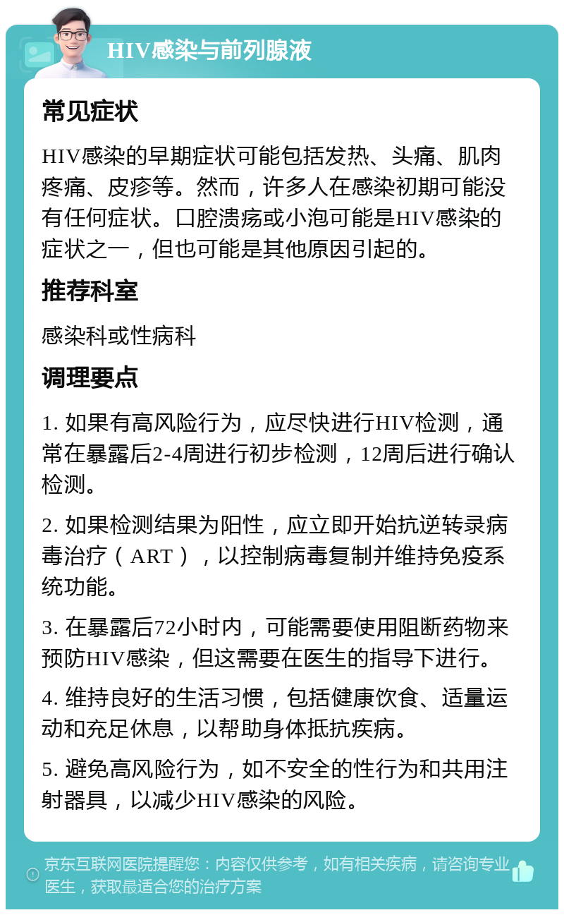 HIV感染与前列腺液 常见症状 HIV感染的早期症状可能包括发热、头痛、肌肉疼痛、皮疹等。然而，许多人在感染初期可能没有任何症状。口腔溃疡或小泡可能是HIV感染的症状之一，但也可能是其他原因引起的。 推荐科室 感染科或性病科 调理要点 1. 如果有高风险行为，应尽快进行HIV检测，通常在暴露后2-4周进行初步检测，12周后进行确认检测。 2. 如果检测结果为阳性，应立即开始抗逆转录病毒治疗（ART），以控制病毒复制并维持免疫系统功能。 3. 在暴露后72小时内，可能需要使用阻断药物来预防HIV感染，但这需要在医生的指导下进行。 4. 维持良好的生活习惯，包括健康饮食、适量运动和充足休息，以帮助身体抵抗疾病。 5. 避免高风险行为，如不安全的性行为和共用注射器具，以减少HIV感染的风险。