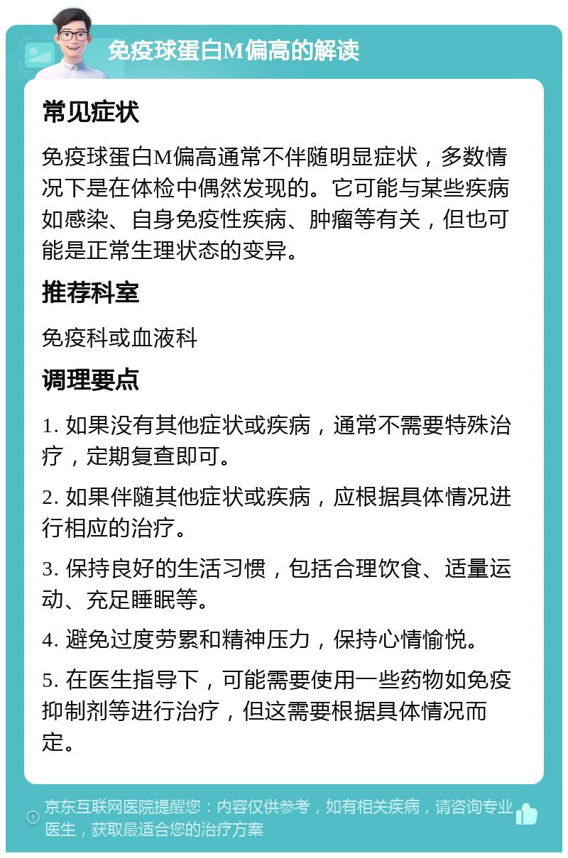 免疫球蛋白M偏高的解读 常见症状 免疫球蛋白M偏高通常不伴随明显症状，多数情况下是在体检中偶然发现的。它可能与某些疾病如感染、自身免疫性疾病、肿瘤等有关，但也可能是正常生理状态的变异。 推荐科室 免疫科或血液科 调理要点 1. 如果没有其他症状或疾病，通常不需要特殊治疗，定期复查即可。 2. 如果伴随其他症状或疾病，应根据具体情况进行相应的治疗。 3. 保持良好的生活习惯，包括合理饮食、适量运动、充足睡眠等。 4. 避免过度劳累和精神压力，保持心情愉悦。 5. 在医生指导下，可能需要使用一些药物如免疫抑制剂等进行治疗，但这需要根据具体情况而定。