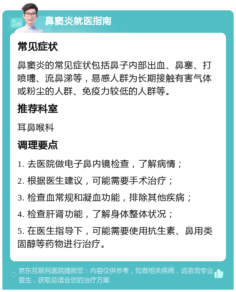 鼻窦炎就医指南 常见症状 鼻窦炎的常见症状包括鼻子内部出血、鼻塞、打喷嚏、流鼻涕等，易感人群为长期接触有害气体或粉尘的人群、免疫力较低的人群等。 推荐科室 耳鼻喉科 调理要点 1. 去医院做电子鼻内镜检查，了解病情； 2. 根据医生建议，可能需要手术治疗； 3. 检查血常规和凝血功能，排除其他疾病； 4. 检查肝肾功能，了解身体整体状况； 5. 在医生指导下，可能需要使用抗生素、鼻用类固醇等药物进行治疗。