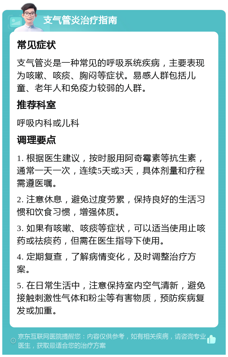 支气管炎治疗指南 常见症状 支气管炎是一种常见的呼吸系统疾病，主要表现为咳嗽、咳痰、胸闷等症状。易感人群包括儿童、老年人和免疫力较弱的人群。 推荐科室 呼吸内科或儿科 调理要点 1. 根据医生建议，按时服用阿奇霉素等抗生素，通常一天一次，连续5天或3天，具体剂量和疗程需遵医嘱。 2. 注意休息，避免过度劳累，保持良好的生活习惯和饮食习惯，增强体质。 3. 如果有咳嗽、咳痰等症状，可以适当使用止咳药或祛痰药，但需在医生指导下使用。 4. 定期复查，了解病情变化，及时调整治疗方案。 5. 在日常生活中，注意保持室内空气清新，避免接触刺激性气体和粉尘等有害物质，预防疾病复发或加重。