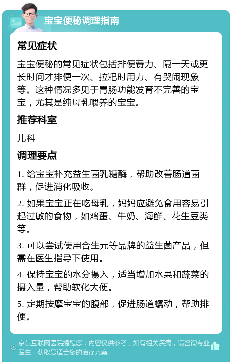 宝宝便秘调理指南 常见症状 宝宝便秘的常见症状包括排便费力、隔一天或更长时间才排便一次、拉粑时用力、有哭闹现象等。这种情况多见于胃肠功能发育不完善的宝宝，尤其是纯母乳喂养的宝宝。 推荐科室 儿科 调理要点 1. 给宝宝补充益生菌乳糖酶，帮助改善肠道菌群，促进消化吸收。 2. 如果宝宝正在吃母乳，妈妈应避免食用容易引起过敏的食物，如鸡蛋、牛奶、海鲜、花生豆类等。 3. 可以尝试使用合生元等品牌的益生菌产品，但需在医生指导下使用。 4. 保持宝宝的水分摄入，适当增加水果和蔬菜的摄入量，帮助软化大便。 5. 定期按摩宝宝的腹部，促进肠道蠕动，帮助排便。