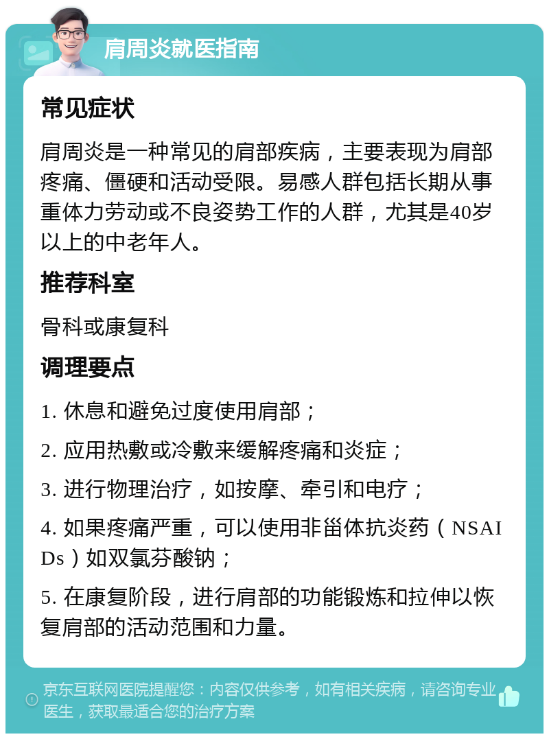 肩周炎就医指南 常见症状 肩周炎是一种常见的肩部疾病，主要表现为肩部疼痛、僵硬和活动受限。易感人群包括长期从事重体力劳动或不良姿势工作的人群，尤其是40岁以上的中老年人。 推荐科室 骨科或康复科 调理要点 1. 休息和避免过度使用肩部； 2. 应用热敷或冷敷来缓解疼痛和炎症； 3. 进行物理治疗，如按摩、牵引和电疗； 4. 如果疼痛严重，可以使用非甾体抗炎药（NSAIDs）如双氯芬酸钠； 5. 在康复阶段，进行肩部的功能锻炼和拉伸以恢复肩部的活动范围和力量。