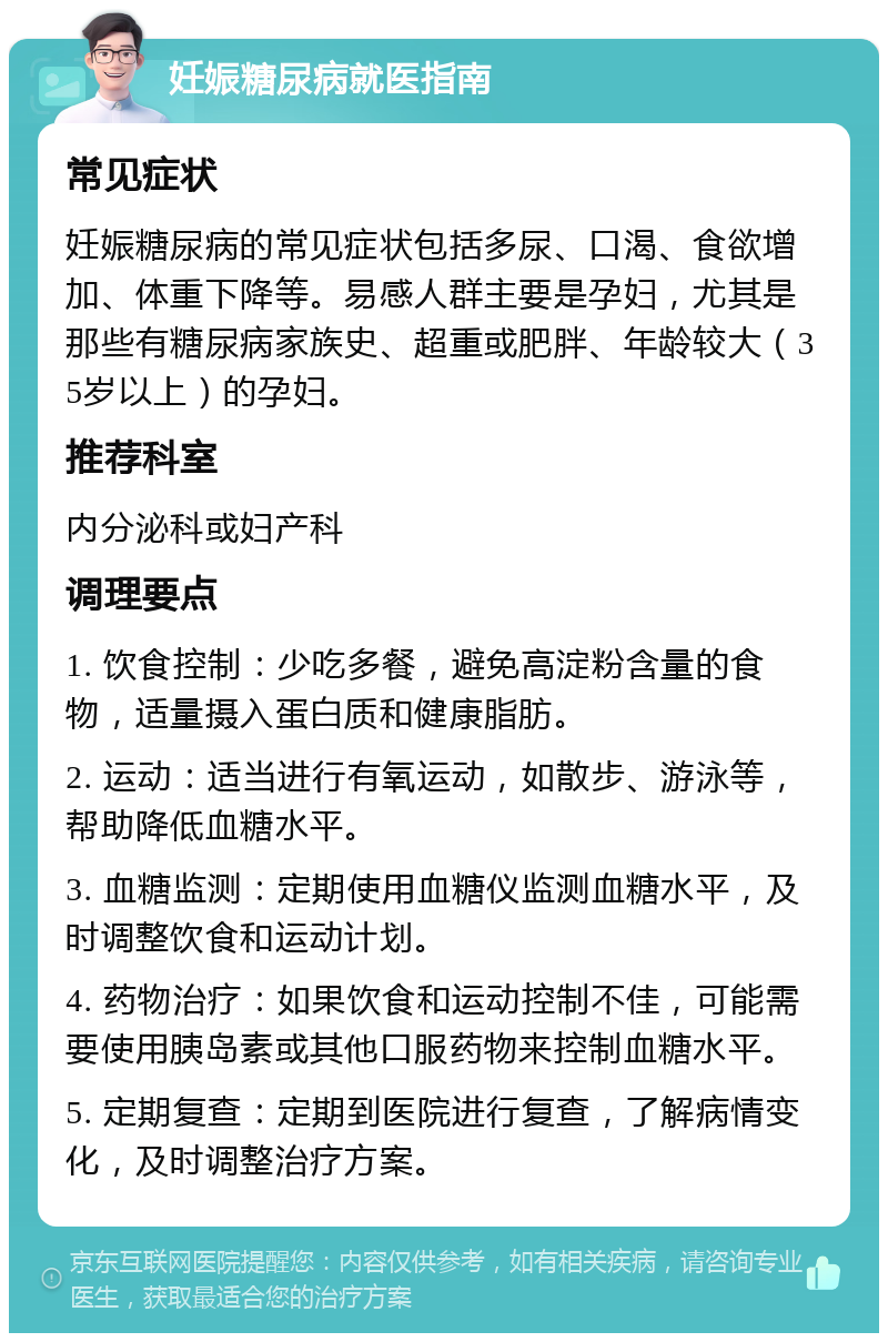 妊娠糖尿病就医指南 常见症状 妊娠糖尿病的常见症状包括多尿、口渴、食欲增加、体重下降等。易感人群主要是孕妇，尤其是那些有糖尿病家族史、超重或肥胖、年龄较大（35岁以上）的孕妇。 推荐科室 内分泌科或妇产科 调理要点 1. 饮食控制：少吃多餐，避免高淀粉含量的食物，适量摄入蛋白质和健康脂肪。 2. 运动：适当进行有氧运动，如散步、游泳等，帮助降低血糖水平。 3. 血糖监测：定期使用血糖仪监测血糖水平，及时调整饮食和运动计划。 4. 药物治疗：如果饮食和运动控制不佳，可能需要使用胰岛素或其他口服药物来控制血糖水平。 5. 定期复查：定期到医院进行复查，了解病情变化，及时调整治疗方案。